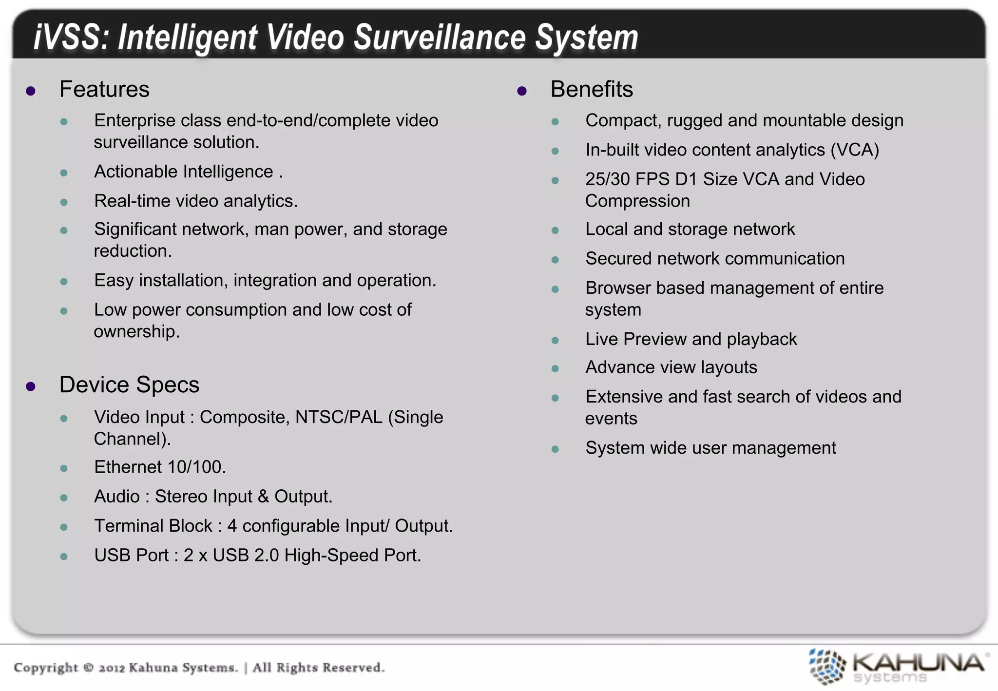 l    Features                                               l    Benefits
      l    Enterprise class end-to-end/complete video             l    Compact, rugged and mountable design
            surveillance solution.                                 l    In-built video content analytics (VCA)
      l    Actionable Intelligence .                              l    25/30 FPS D1 Size VCA and Video
      l    Real-time video analytics.                                   Compression
      l    Significant network, man power, and storage            l    Local and storage network
            reduction.                                             l    Secured network communication
      l    Easy installation, integration and operation.          l    Browser based management of entire
      l    Low power consumption and low cost of                        system
            ownership.                                             l    Live Preview and playback
                                                                   l    Advance view layouts
l    Device Specs                                                 l    Extensive and fast search of videos and
      l    Video Input : Composite, NTSC/PAL (Single                    events
            Channel).                                              l    System wide user management
      l    Ethernet 10/100.
      l    Audio : Stereo Input & Output.
      l    Terminal Block : 4 configurable Input/ Output.
      l    USB Port : 2 x USB 2.0 High-Speed Port.
 