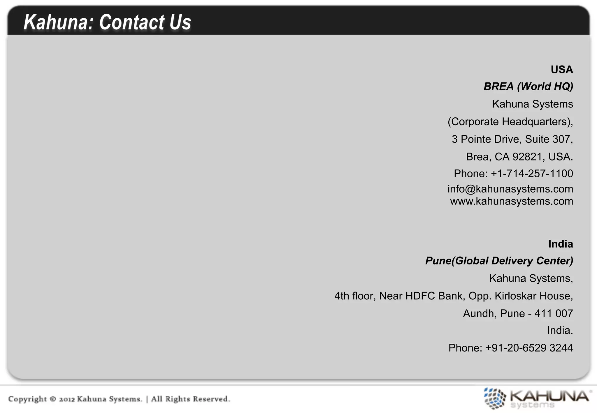 USA
                             BREA (World HQ)
                               Kahuna Systems
                      (Corporate Headquarters),
                       3 Pointe Drive, Suite 307,
                          Brea, CA 92821, USA.
                        Phone: +1-714-257-1100
                      info@kahunasystems.com
                       www.kahunasystems.com



                                           India
                  Pune(Global Delivery Center)
                               Kahuna Systems,
4th floor, Near HDFC Bank, Opp. Kirloskar House,
                         Aundh, Pune - 411 007
                                           India.
                      Phone: +91-20-6529 3244
 