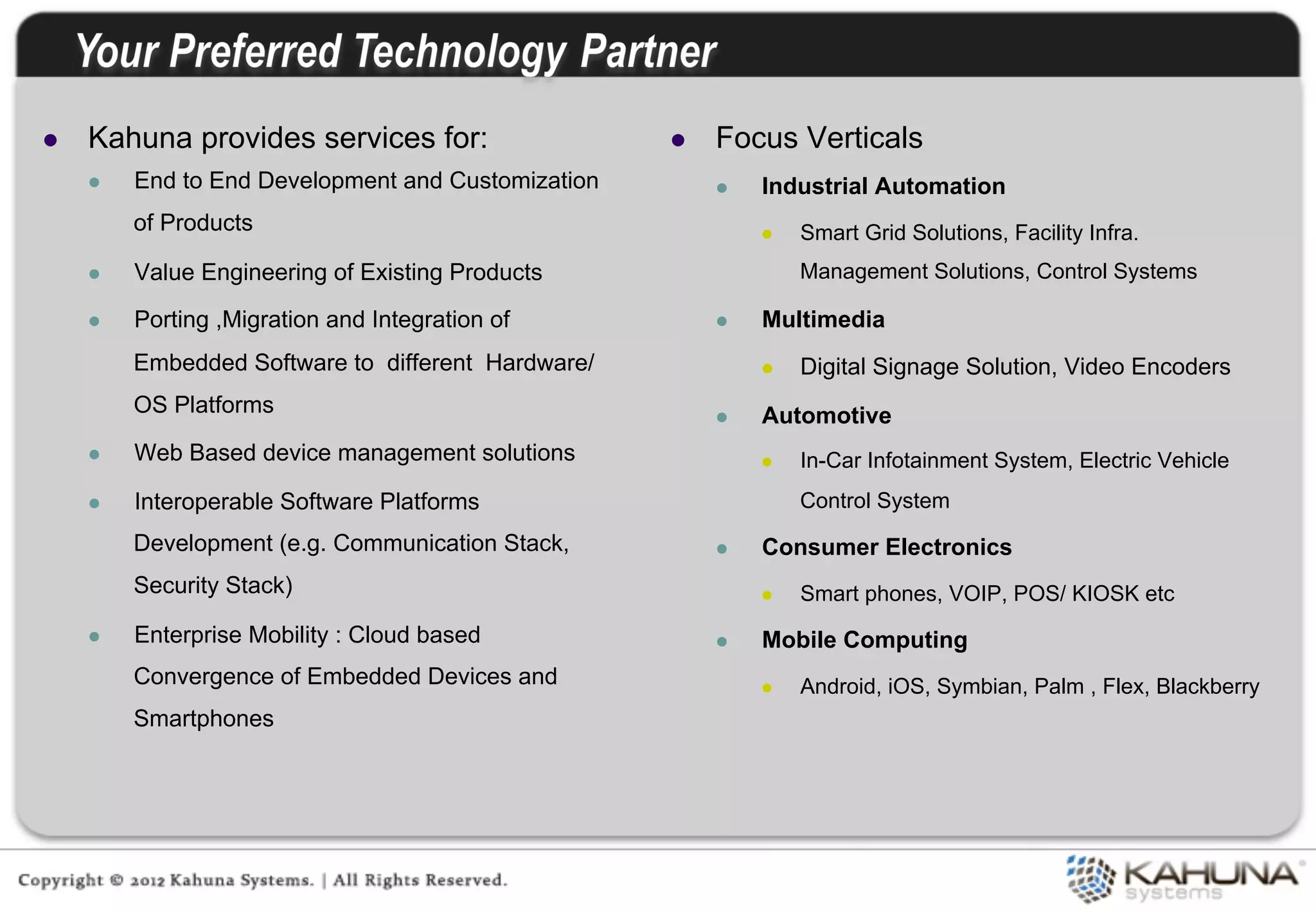 l    Kahuna provides services for:                    l    Focus Verticals
      l    End to End Development and Customization         l    Industrial Automation
            of Products                                            l    Smart Grid Solutions, Facility Infra.
      l    Value Engineering of Existing Products                       Management Solutions, Control Systems

      l    Porting ,Migration and Integration of            l    Multimedia
            Embedded Software to different Hardware/               l    Digital Signage Solution, Video Encoders
            OS Platforms                                     l    Automotive
      l    Web Based device management solutions                  l    In-Car Infotainment System, Electric Vehicle
      l    Interoperable Software Platforms                             Control System
            Development (e.g. Communication Stack,           l    Consumer Electronics
            Security Stack)                                        l    Smart phones, VOIP, POS/ KIOSK etc
      l    Enterprise Mobility : Cloud based                l    Mobile Computing
            Convergence of Embedded Devices and                    l    Android, iOS, Symbian, Palm , Flex, Blackberry
            Smartphones
 