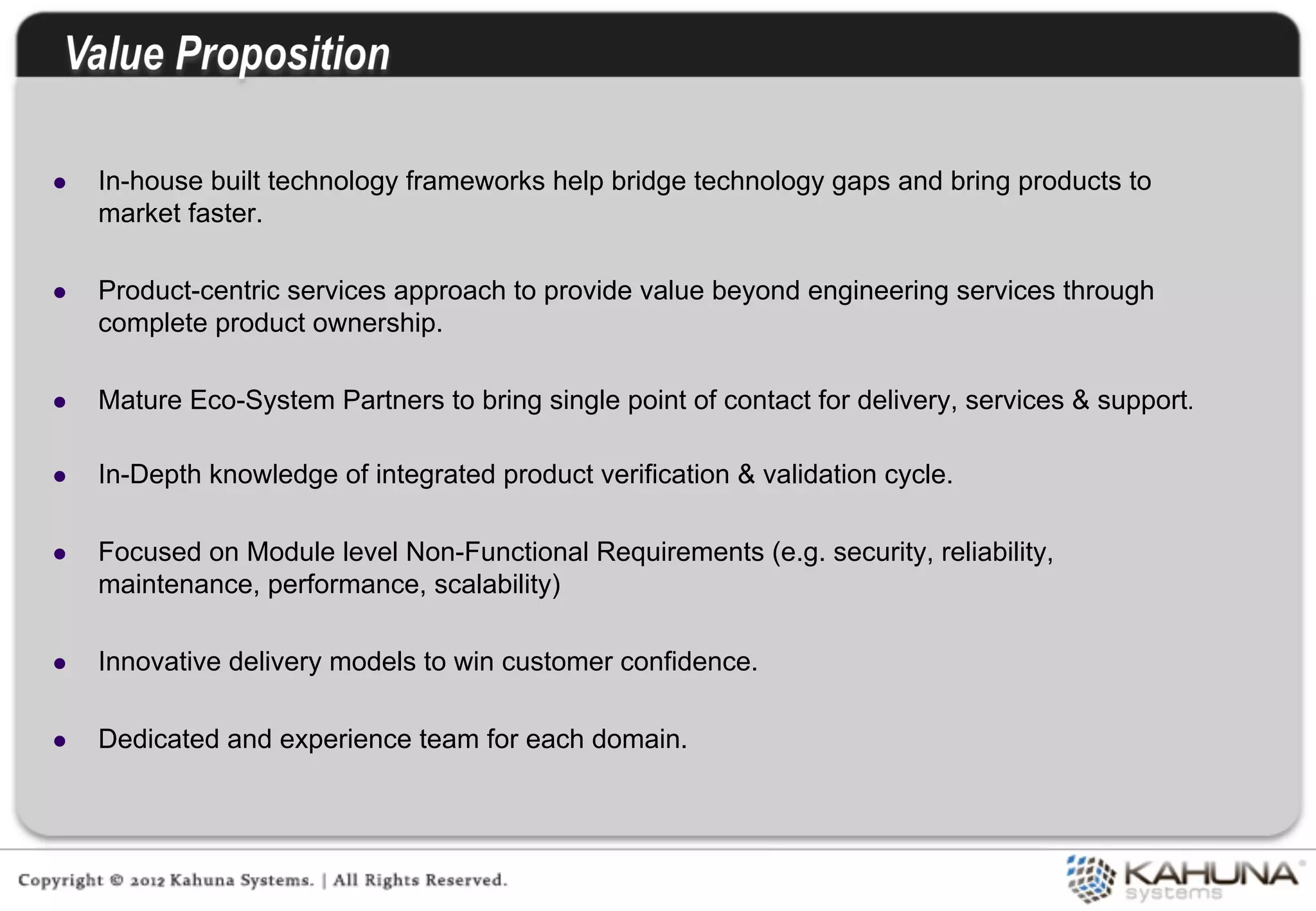 l     In-house built technology frameworks help bridge technology gaps and bring products to
       market faster.

l     Product-centric services approach to provide value beyond engineering services through
       complete product ownership.

l     Mature Eco-System Partners to bring single point of contact for delivery, services & support.

l     In-Depth knowledge of integrated product verification & validation cycle.

l     Focused on Module level Non-Functional Requirements (e.g. security, reliability,
       maintenance, performance, scalability)

l     Innovative delivery models to win customer confidence.

l     Dedicated and experience team for each domain.


	
  
 
