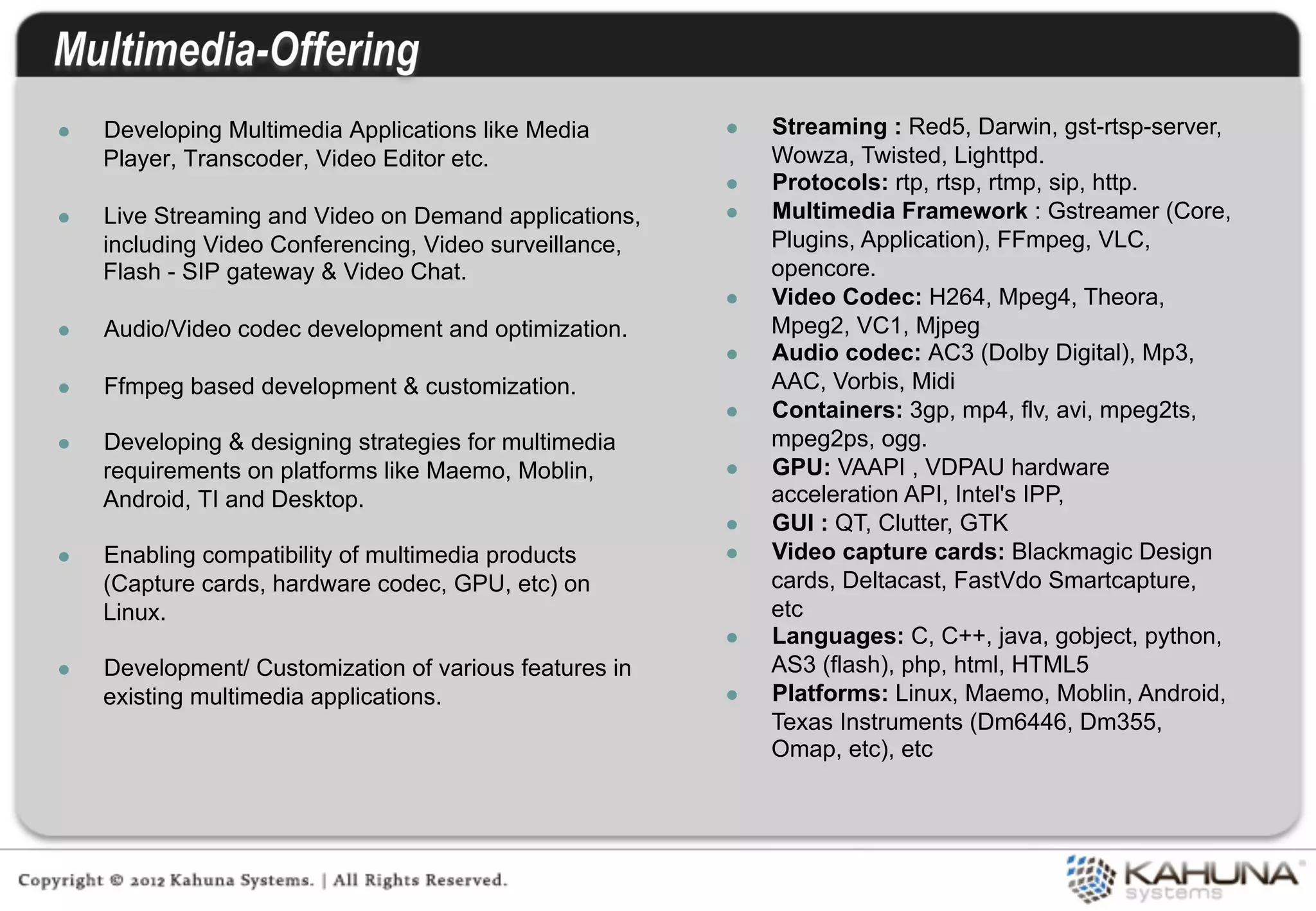 l    Developing Multimedia Applications like Media       l    Streaming : Red5, Darwin, gst-rtsp-server,
      Player, Transcoder, Video Editor etc.                     Wowza, Twisted, Lighttpd.
                                                          l    Protocols: rtp, rtsp, rtmp, sip, http.
l    Live Streaming and Video on Demand applications,    l    Multimedia Framework : Gstreamer (Core,
      including Video Conferencing, Video surveillance,         Plugins, Application), FFmpeg, VLC,
      Flash - SIP gateway & Video Chat.                         opencore.
                                                          l    Video Codec: H264, Mpeg4, Theora,
l    Audio/Video codec development and optimization.           Mpeg2, VC1, Mjpeg
                                                          l    Audio codec: AC3 (Dolby Digital), Mp3,
l    Ffmpeg based development & customization.                 AAC, Vorbis, Midi
                                                          l    Containers: 3gp, mp4, flv, avi, mpeg2ts,
l    Developing & designing strategies for multimedia          mpeg2ps, ogg.
      requirements on platforms like Maemo, Moblin,       l    GPU: VAAPI , VDPAU hardware
      Android, TI and Desktop.                                  acceleration API, Intel's IPP,
                                                          l    GUI : QT, Clutter, GTK
l    Enabling compatibility of multimedia products       l    Video capture cards: Blackmagic Design
      (Capture cards, hardware codec, GPU, etc) on              cards, Deltacast, FastVdo Smartcapture,
      Linux.                                                    etc
                                                          l    Languages: C, C++, java, gobject, python,
l    Development/ Customization of various features in         AS3 (flash), php, html, HTML5
      existing multimedia applications.                   l    Platforms: Linux, Maemo, Moblin, Android,
                                                                Texas Instruments (Dm6446, Dm355,
                                                                Omap, etc), etc
 