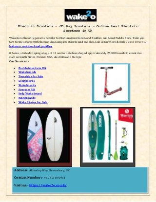 Electric Scooters - JD Bug Scooters - Online best Electric
Scooters in UK
Wake2o is the only genuine retailer for Kahuna Creations Land Paddles and Land Paddle Stick. Take you
SUP to the streets with the Kahuna Complete Boards and Paddles. Call us for more details 07415 891981.
kahuna creations land paddles
G Force, started shaping at age of 13 and to date has shaped approximately 25000 boards in countries
such as South Africa, Hawaii, USA, Australia and Europe
Our Services:-
 Paddleboards in UK
 Wakeboards
 Towables for Sale
 Longboards
 Skateboards
 Scooters UK
 Indy Wakeboard
 Kneeboards
 Wake Skates for Sale
Address: Aldersley Way Shrewsbury, UK
Contact Number:- 44 7415 891981
Visit us:- https://wake2o.co.uk/
 