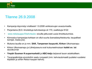 Tilanne 26.9.2008 Kampanja käynnistyi virallisesti 1.9.2008 verkkosivujen avautumisella. Perjantaina 26.9. ilmoitettuja kahvitaukoja oli 170, osallistujia 9122  www.reilukauppa.fi/kahvitauko  -sivuilla jatkuvasti uusia ilmoittautumisia. Kiinnostus kampanjaa kohtaan on ollut suurta (kansalaisyhteiskunta, kaupalliset toimijat, media jne). Mukana tauolla on jo mm.  SAK, Tampereen kaupunki, Kirkon  Ulkomaanapu Kirkon Ulkomaanapu ja Lähetysseura ovat kutsuneetmukaan  kaikki ev. lut  seurakunnat Ympäri Suomen K-supermarketit  ja  ABC-ketju  tarjoavat tauon asiakkailleen. Tavarapalkintoja arvontoihin saatu runsaasti (mm. kahviautomaatti puoleksi vuodeksi käyttöön ja siihen Reilun kaupan kahvit). 