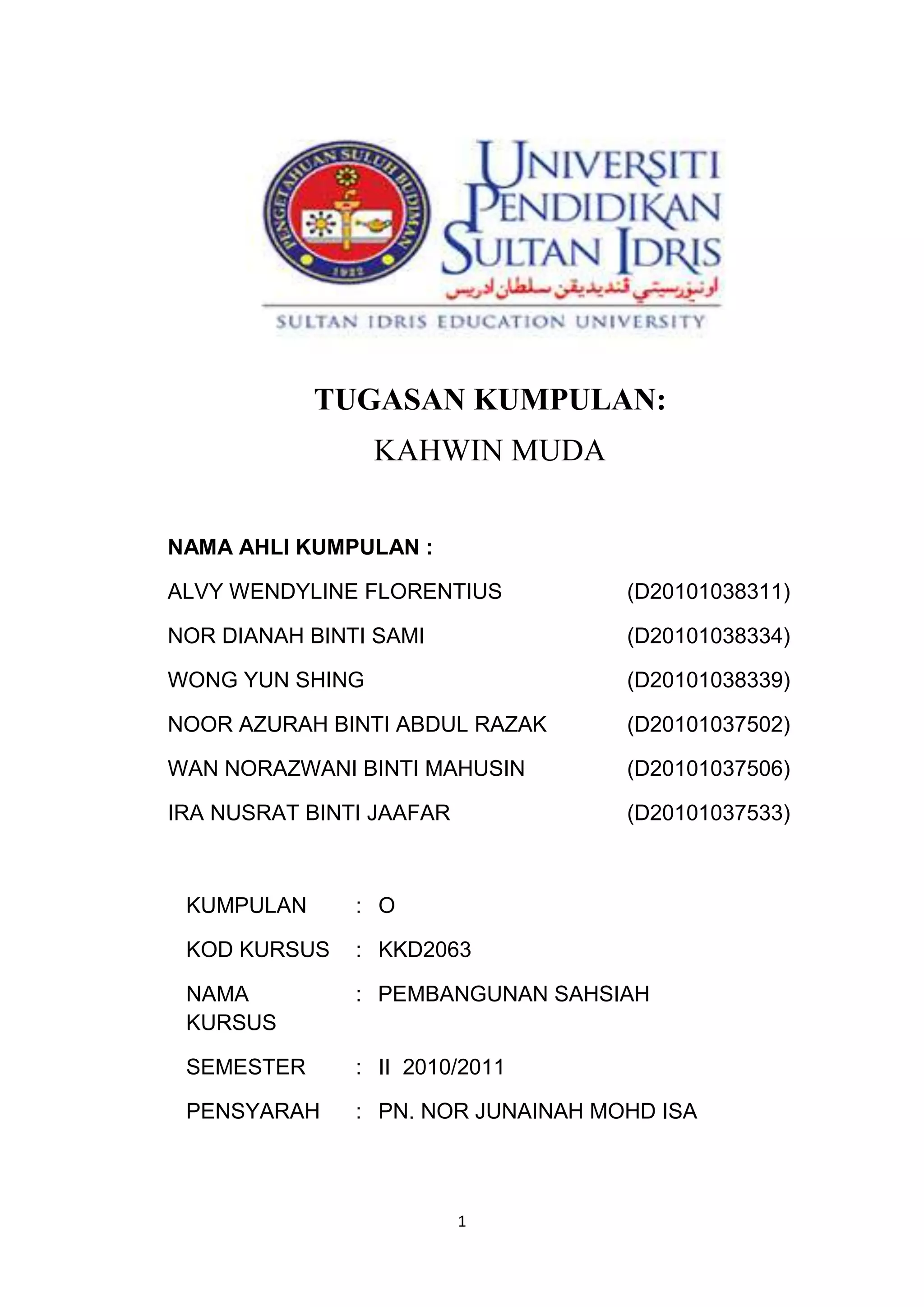 1
TUGASAN KUMPULAN:
KAHWIN MUDA
NAMA AHLI KUMPULAN :
ALVY WENDYLINE FLORENTIUS (D20101038311)
NOR DIANAH BINTI SAMI (D20101038334)
WONG YUN SHING (D20101038339)
NOOR AZURAH BINTI ABDUL RAZAK (D20101037502)
WAN NORAZWANI BINTI MAHUSIN (D20101037506)
IRA NUSRAT BINTI JAAFAR (D20101037533)
KUMPULAN : O
KOD KURSUS : KKD2063
NAMA
KURSUS
: PEMBANGUNAN SAHSIAH
SEMESTER : II 2010/2011
PENSYARAH : PN. NOR JUNAINAH MOHD ISA
 