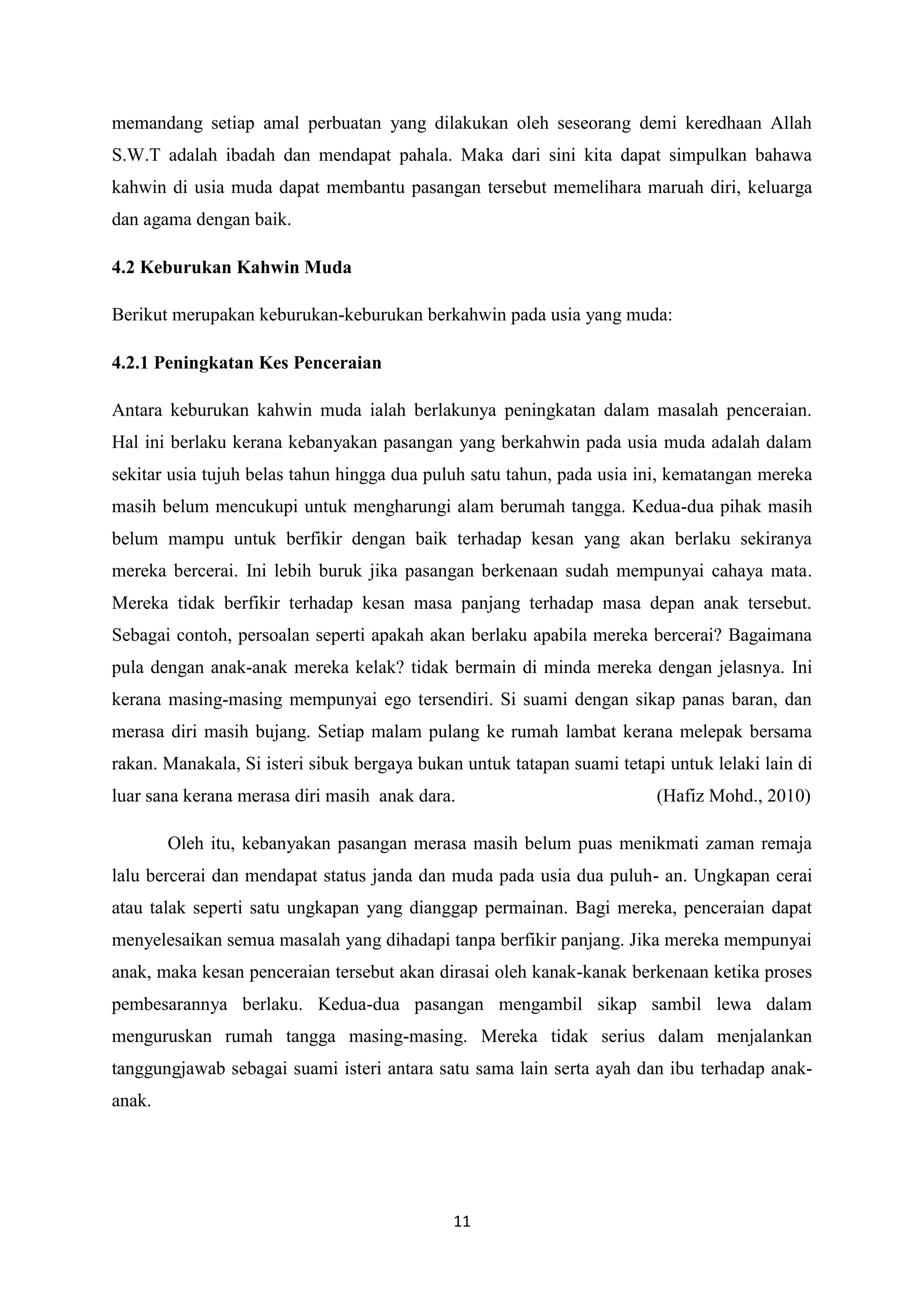 11
memandang setiap amal perbuatan yang dilakukan oleh seseorang demi keredhaan Allah
S.W.T adalah ibadah dan mendapat pahala. Maka dari sini kita dapat simpulkan bahawa
kahwin di usia muda dapat membantu pasangan tersebut memelihara maruah diri, keluarga
dan agama dengan baik.
4.2 Keburukan Kahwin Muda
Berikut merupakan keburukan-keburukan berkahwin pada usia yang muda:
4.2.1 Peningkatan Kes Penceraian
Antara keburukan kahwin muda ialah berlakunya peningkatan dalam masalah penceraian.
Hal ini berlaku kerana kebanyakan pasangan yang berkahwin pada usia muda adalah dalam
sekitar usia tujuh belas tahun hingga dua puluh satu tahun, pada usia ini, kematangan mereka
masih belum mencukupi untuk mengharungi alam berumah tangga. Kedua-dua pihak masih
belum mampu untuk berfikir dengan baik terhadap kesan yang akan berlaku sekiranya
mereka bercerai. Ini lebih buruk jika pasangan berkenaan sudah mempunyai cahaya mata.
Mereka tidak berfikir terhadap kesan masa panjang terhadap masa depan anak tersebut.
Sebagai contoh, persoalan seperti apakah akan berlaku apabila mereka bercerai? Bagaimana
pula dengan anak-anak mereka kelak? tidak bermain di minda mereka dengan jelasnya. Ini
kerana masing-masing mempunyai ego tersendiri. Si suami dengan sikap panas baran, dan
merasa diri masih bujang. Setiap malam pulang ke rumah lambat kerana melepak bersama
rakan. Manakala, Si isteri sibuk bergaya bukan untuk tatapan suami tetapi untuk lelaki lain di
luar sana kerana merasa diri masih anak dara. (Hafiz Mohd., 2010)
Oleh itu, kebanyakan pasangan merasa masih belum puas menikmati zaman remaja
lalu bercerai dan mendapat status janda dan muda pada usia dua puluh- an. Ungkapan cerai
atau talak seperti satu ungkapan yang dianggap permainan. Bagi mereka, penceraian dapat
menyelesaikan semua masalah yang dihadapi tanpa berfikir panjang. Jika mereka mempunyai
anak, maka kesan penceraian tersebut akan dirasai oleh kanak-kanak berkenaan ketika proses
pembesarannya berlaku. Kedua-dua pasangan mengambil sikap sambil lewa dalam
menguruskan rumah tangga masing-masing. Mereka tidak serius dalam menjalankan
tanggungjawab sebagai suami isteri antara satu sama lain serta ayah dan ibu terhadap anak-
anak.
 