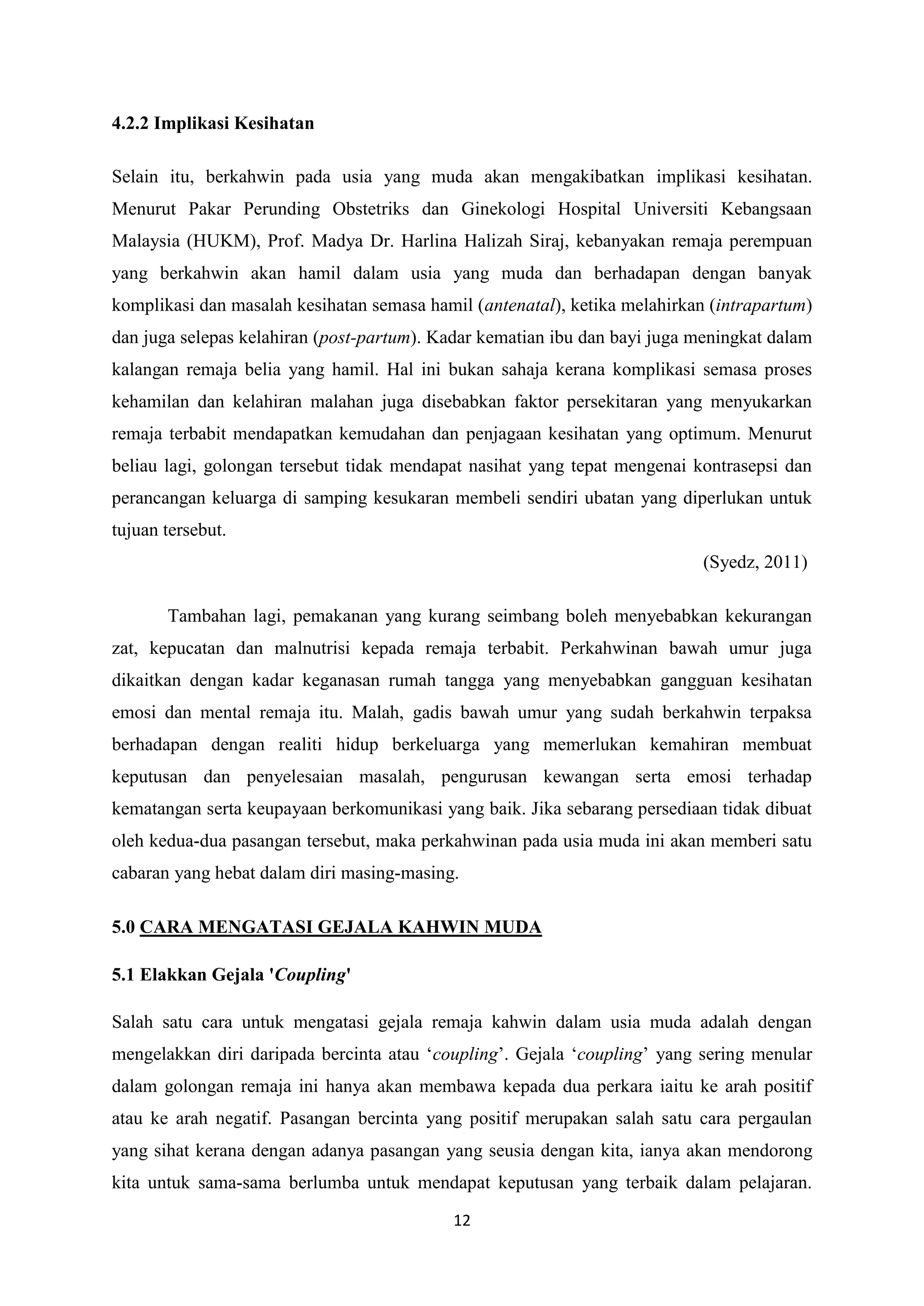 12
4.2.2 Implikasi Kesihatan
Selain itu, berkahwin pada usia yang muda akan mengakibatkan implikasi kesihatan.
Menurut Pakar Perunding Obstetriks dan Ginekologi Hospital Universiti Kebangsaan
Malaysia (HUKM), Prof. Madya Dr. Harlina Halizah Siraj, kebanyakan remaja perempuan
yang berkahwin akan hamil dalam usia yang muda dan berhadapan dengan banyak
komplikasi dan masalah kesihatan semasa hamil (antenatal), ketika melahirkan (intrapartum)
dan juga selepas kelahiran (post-partum). Kadar kematian ibu dan bayi juga meningkat dalam
kalangan remaja belia yang hamil. Hal ini bukan sahaja kerana komplikasi semasa proses
kehamilan dan kelahiran malahan juga disebabkan faktor persekitaran yang menyukarkan
remaja terbabit mendapatkan kemudahan dan penjagaan kesihatan yang optimum. Menurut
beliau lagi, golongan tersebut tidak mendapat nasihat yang tepat mengenai kontrasepsi dan
perancangan keluarga di samping kesukaran membeli sendiri ubatan yang diperlukan untuk
tujuan tersebut.
(Syedz, 2011)
Tambahan lagi, pemakanan yang kurang seimbang boleh menyebabkan kekurangan
zat, kepucatan dan malnutrisi kepada remaja terbabit. Perkahwinan bawah umur juga
dikaitkan dengan kadar keganasan rumah tangga yang menyebabkan gangguan kesihatan
emosi dan mental remaja itu. Malah, gadis bawah umur yang sudah berkahwin terpaksa
berhadapan dengan realiti hidup berkeluarga yang memerlukan kemahiran membuat
keputusan dan penyelesaian masalah, pengurusan kewangan serta emosi terhadap
kematangan serta keupayaan berkomunikasi yang baik. Jika sebarang persediaan tidak dibuat
oleh kedua-dua pasangan tersebut, maka perkahwinan pada usia muda ini akan memberi satu
cabaran yang hebat dalam diri masing-masing.
5.0 CARA MENGATASI GEJALA KAHWIN MUDA
5.1 Elakkan Gejala 'Coupling'
Salah satu cara untuk mengatasi gejala remaja kahwin dalam usia muda adalah dengan
mengelakkan diri daripada bercinta atau ‘coupling’. Gejala ‘coupling’ yang sering menular
dalam golongan remaja ini hanya akan membawa kepada dua perkara iaitu ke arah positif
atau ke arah negatif. Pasangan bercinta yang positif merupakan salah satu cara pergaulan
yang sihat kerana dengan adanya pasangan yang seusia dengan kita, ianya akan mendorong
kita untuk sama-sama berlumba untuk mendapat keputusan yang terbaik dalam pelajaran.
 