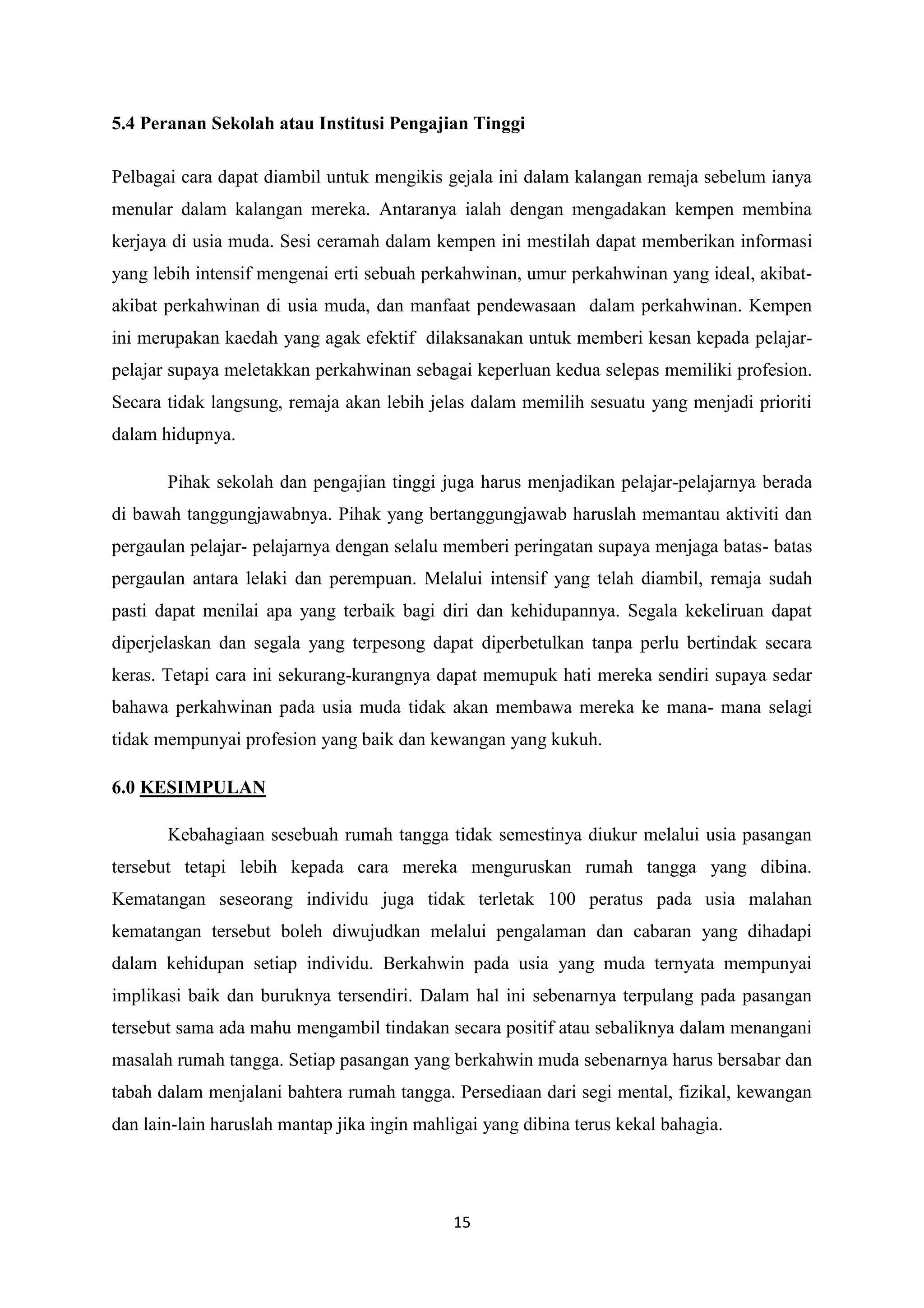 15
5.4 Peranan Sekolah atau Institusi Pengajian Tinggi
Pelbagai cara dapat diambil untuk mengikis gejala ini dalam kalangan remaja sebelum ianya
menular dalam kalangan mereka. Antaranya ialah dengan mengadakan kempen membina
kerjaya di usia muda. Sesi ceramah dalam kempen ini mestilah dapat memberikan informasi
yang lebih intensif mengenai erti sebuah perkahwinan, umur perkahwinan yang ideal, akibat-
akibat perkahwinan di usia muda, dan manfaat pendewasaan dalam perkahwinan. Kempen
ini merupakan kaedah yang agak efektif dilaksanakan untuk memberi kesan kepada pelajar-
pelajar supaya meletakkan perkahwinan sebagai keperluan kedua selepas memiliki profesion.
Secara tidak langsung, remaja akan lebih jelas dalam memilih sesuatu yang menjadi prioriti
dalam hidupnya.
Pihak sekolah dan pengajian tinggi juga harus menjadikan pelajar-pelajarnya berada
di bawah tanggungjawabnya. Pihak yang bertanggungjawab haruslah memantau aktiviti dan
pergaulan pelajar- pelajarnya dengan selalu memberi peringatan supaya menjaga batas- batas
pergaulan antara lelaki dan perempuan. Melalui intensif yang telah diambil, remaja sudah
pasti dapat menilai apa yang terbaik bagi diri dan kehidupannya. Segala kekeliruan dapat
diperjelaskan dan segala yang terpesong dapat diperbetulkan tanpa perlu bertindak secara
keras. Tetapi cara ini sekurang-kurangnya dapat memupuk hati mereka sendiri supaya sedar
bahawa perkahwinan pada usia muda tidak akan membawa mereka ke mana- mana selagi
tidak mempunyai profesion yang baik dan kewangan yang kukuh.
6.0 KESIMPULAN
Kebahagiaan sesebuah rumah tangga tidak semestinya diukur melalui usia pasangan
tersebut tetapi lebih kepada cara mereka menguruskan rumah tangga yang dibina.
Kematangan seseorang individu juga tidak terletak 100 peratus pada usia malahan
kematangan tersebut boleh diwujudkan melalui pengalaman dan cabaran yang dihadapi
dalam kehidupan setiap individu. Berkahwin pada usia yang muda ternyata mempunyai
implikasi baik dan buruknya tersendiri. Dalam hal ini sebenarnya terpulang pada pasangan
tersebut sama ada mahu mengambil tindakan secara positif atau sebaliknya dalam menangani
masalah rumah tangga. Setiap pasangan yang berkahwin muda sebenarnya harus bersabar dan
tabah dalam menjalani bahtera rumah tangga. Persediaan dari segi mental, fizikal, kewangan
dan lain-lain haruslah mantap jika ingin mahligai yang dibina terus kekal bahagia.
 