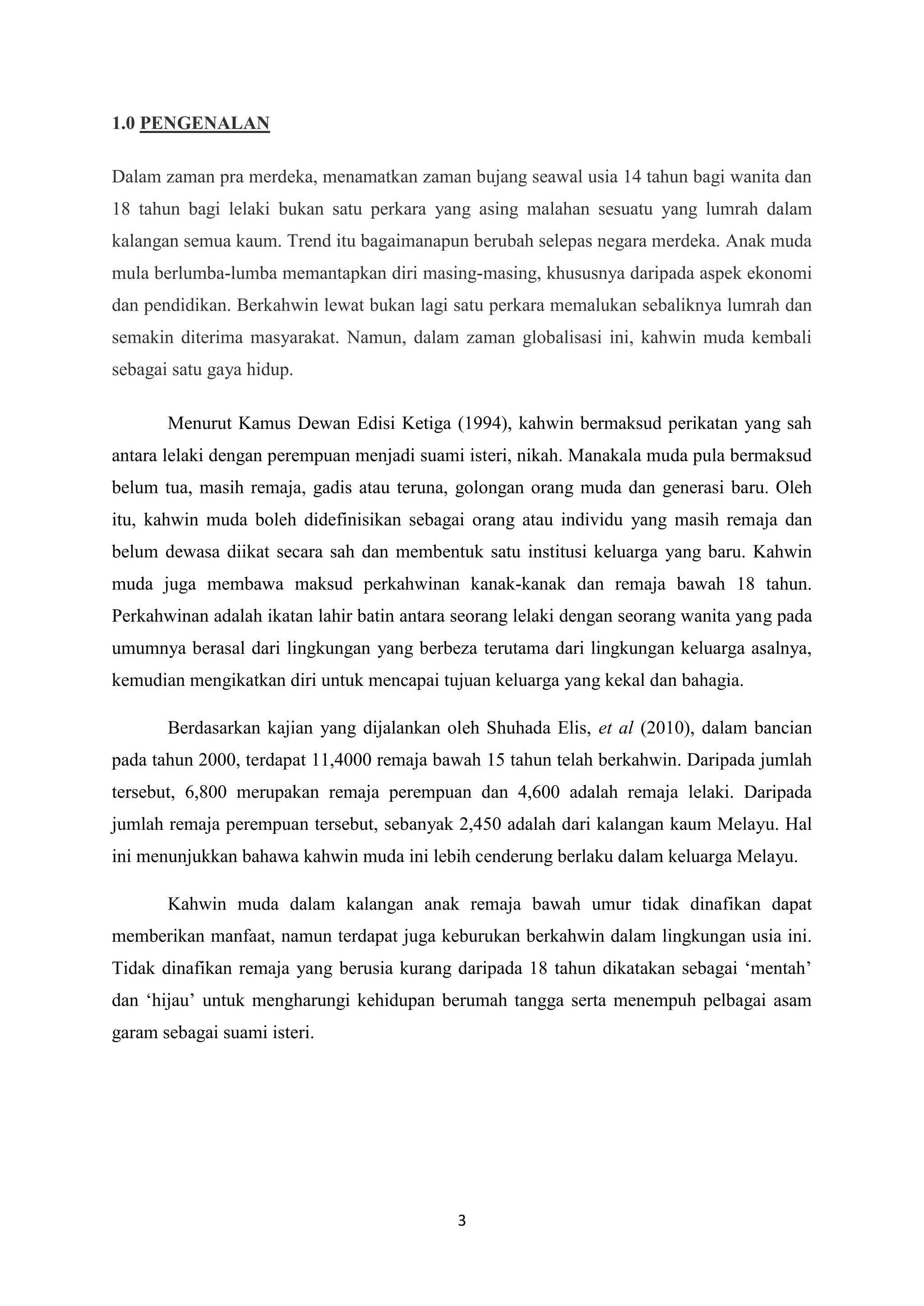 3
1.0 PENGENALAN
Dalam zaman pra merdeka, menamatkan zaman bujang seawal usia 14 tahun bagi wanita dan
18 tahun bagi lelaki bukan satu perkara yang asing malahan sesuatu yang lumrah dalam
kalangan semua kaum. Trend itu bagaimanapun berubah selepas negara merdeka. Anak muda
mula berlumba-lumba memantapkan diri masing-masing, khususnya daripada aspek ekonomi
dan pendidikan. Berkahwin lewat bukan lagi satu perkara memalukan sebaliknya lumrah dan
semakin diterima masyarakat. Namun, dalam zaman globalisasi ini, kahwin muda kembali
sebagai satu gaya hidup.
Menurut Kamus Dewan Edisi Ketiga (1994), kahwin bermaksud perikatan yang sah
antara lelaki dengan perempuan menjadi suami isteri, nikah. Manakala muda pula bermaksud
belum tua, masih remaja, gadis atau teruna, golongan orang muda dan generasi baru. Oleh
itu, kahwin muda boleh didefinisikan sebagai orang atau individu yang masih remaja dan
belum dewasa diikat secara sah dan membentuk satu institusi keluarga yang baru. Kahwin
muda juga membawa maksud perkahwinan kanak-kanak dan remaja bawah 18 tahun.
Perkahwinan adalah ikatan lahir batin antara seorang lelaki dengan seorang wanita yang pada
umumnya berasal dari lingkungan yang berbeza terutama dari lingkungan keluarga asalnya,
kemudian mengikatkan diri untuk mencapai tujuan keluarga yang kekal dan bahagia.
Berdasarkan kajian yang dijalankan oleh Shuhada Elis, et al (2010), dalam bancian
pada tahun 2000, terdapat 11,4000 remaja bawah 15 tahun telah berkahwin. Daripada jumlah
tersebut, 6,800 merupakan remaja perempuan dan 4,600 adalah remaja lelaki. Daripada
jumlah remaja perempuan tersebut, sebanyak 2,450 adalah dari kalangan kaum Melayu. Hal
ini menunjukkan bahawa kahwin muda ini lebih cenderung berlaku dalam keluarga Melayu.
Kahwin muda dalam kalangan anak remaja bawah umur tidak dinafikan dapat
memberikan manfaat, namun terdapat juga keburukan berkahwin dalam lingkungan usia ini.
Tidak dinafikan remaja yang berusia kurang daripada 18 tahun dikatakan sebagai ‘mentah’
dan ‘hijau’ untuk mengharungi kehidupan berumah tangga serta menempuh pelbagai asam
garam sebagai suami isteri.
 