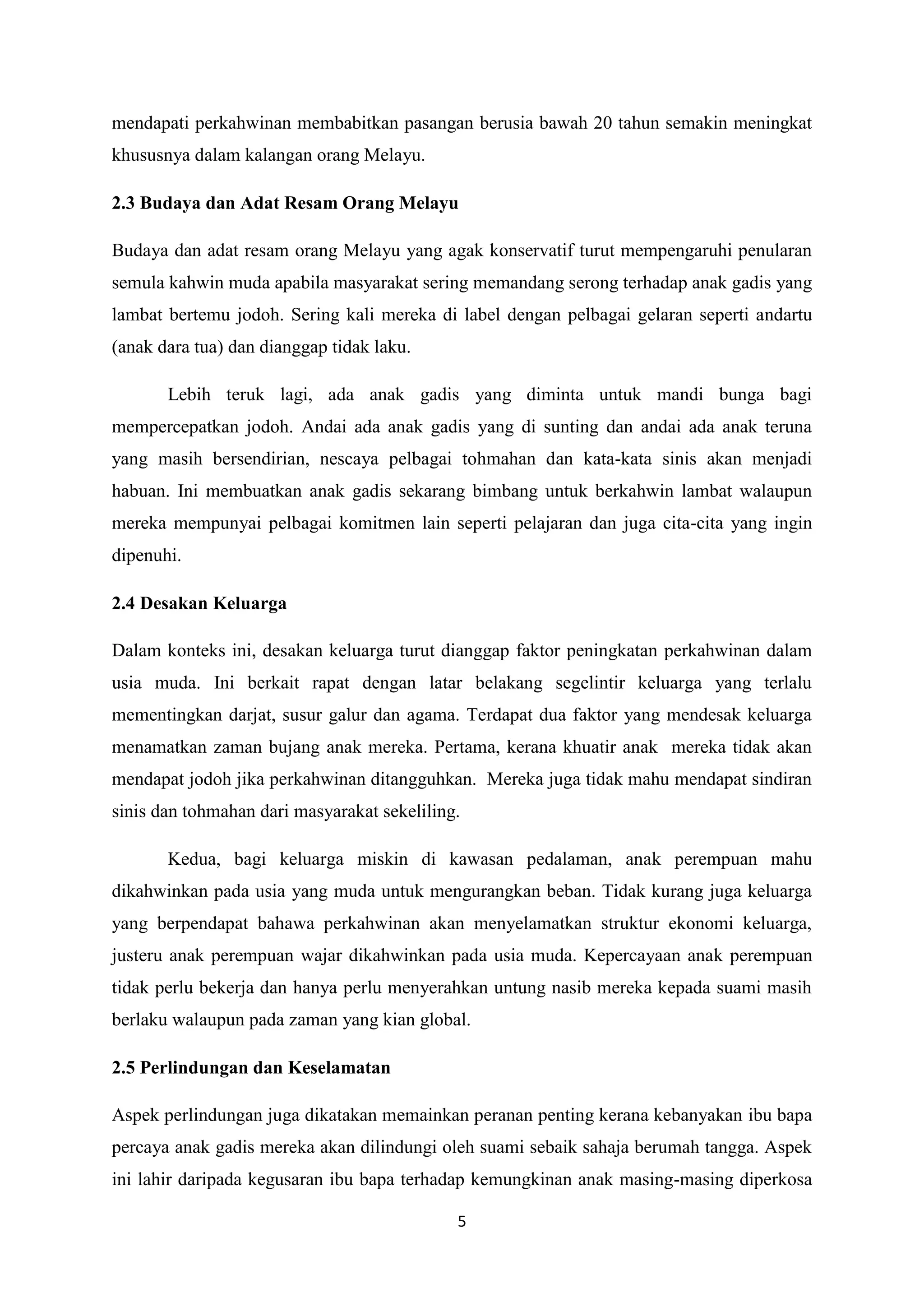 5
mendapati perkahwinan membabitkan pasangan berusia bawah 20 tahun semakin meningkat
khususnya dalam kalangan orang Melayu.
2.3 Budaya dan Adat Resam Orang Melayu
Budaya dan adat resam orang Melayu yang agak konservatif turut mempengaruhi penularan
semula kahwin muda apabila masyarakat sering memandang serong terhadap anak gadis yang
lambat bertemu jodoh. Sering kali mereka di label dengan pelbagai gelaran seperti andartu
(anak dara tua) dan dianggap tidak laku.
Lebih teruk lagi, ada anak gadis yang diminta untuk mandi bunga bagi
mempercepatkan jodoh. Andai ada anak gadis yang di sunting dan andai ada anak teruna
yang masih bersendirian, nescaya pelbagai tohmahan dan kata-kata sinis akan menjadi
habuan. Ini membuatkan anak gadis sekarang bimbang untuk berkahwin lambat walaupun
mereka mempunyai pelbagai komitmen lain seperti pelajaran dan juga cita-cita yang ingin
dipenuhi.
2.4 Desakan Keluarga
Dalam konteks ini, desakan keluarga turut dianggap faktor peningkatan perkahwinan dalam
usia muda. Ini berkait rapat dengan latar belakang segelintir keluarga yang terlalu
mementingkan darjat, susur galur dan agama. Terdapat dua faktor yang mendesak keluarga
menamatkan zaman bujang anak mereka. Pertama, kerana khuatir anak mereka tidak akan
mendapat jodoh jika perkahwinan ditangguhkan. Mereka juga tidak mahu mendapat sindiran
sinis dan tohmahan dari masyarakat sekeliling.
Kedua, bagi keluarga miskin di kawasan pedalaman, anak perempuan mahu
dikahwinkan pada usia yang muda untuk mengurangkan beban. Tidak kurang juga keluarga
yang berpendapat bahawa perkahwinan akan menyelamatkan struktur ekonomi keluarga,
justeru anak perempuan wajar dikahwinkan pada usia muda. Kepercayaan anak perempuan
tidak perlu bekerja dan hanya perlu menyerahkan untung nasib mereka kepada suami masih
berlaku walaupun pada zaman yang kian global.
2.5 Perlindungan dan Keselamatan
Aspek perlindungan juga dikatakan memainkan peranan penting kerana kebanyakan ibu bapa
percaya anak gadis mereka akan dilindungi oleh suami sebaik sahaja berumah tangga. Aspek
ini lahir daripada kegusaran ibu bapa terhadap kemungkinan anak masing-masing diperkosa
 