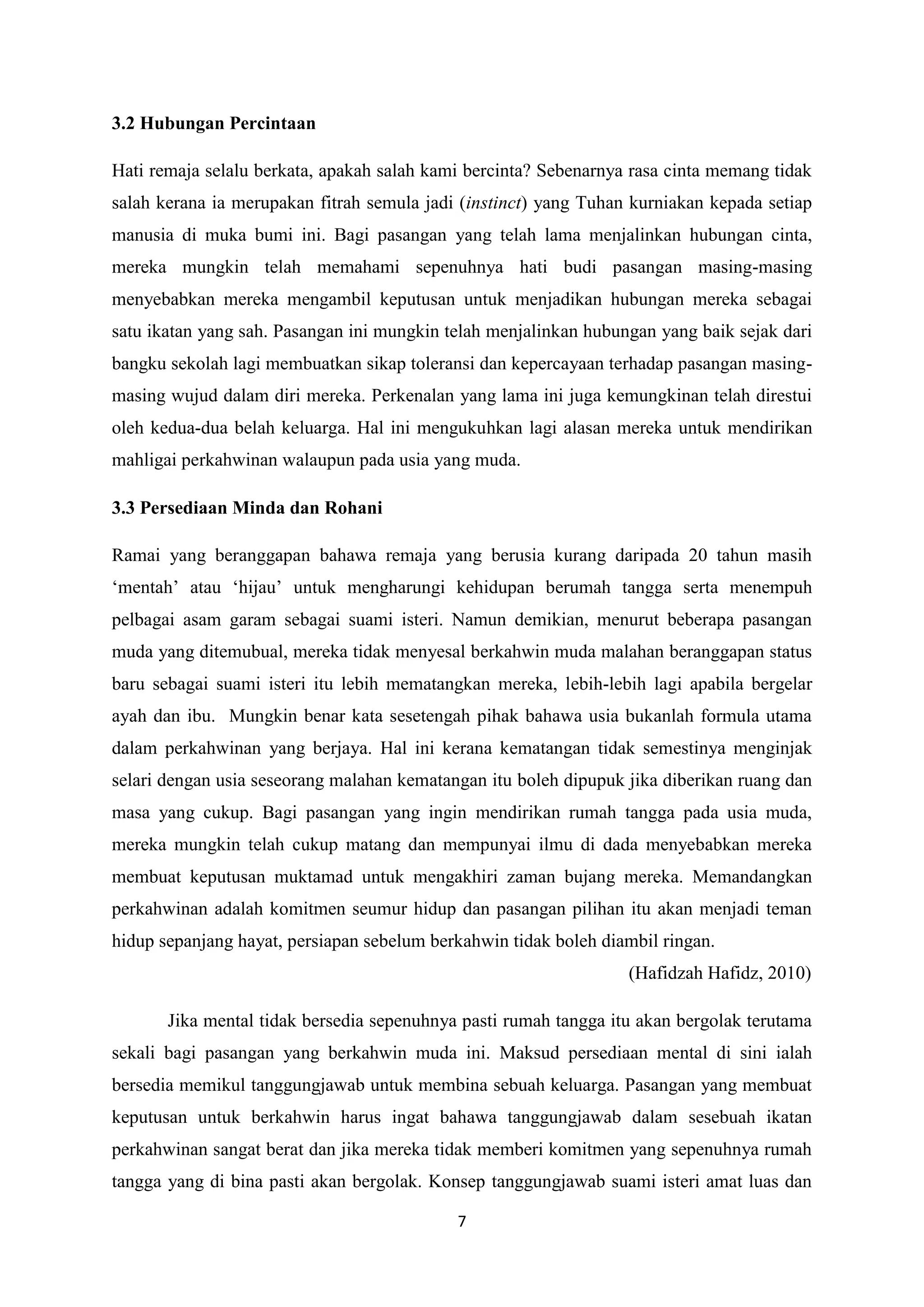 7
3.2 Hubungan Percintaan
Hati remaja selalu berkata, apakah salah kami bercinta? Sebenarnya rasa cinta memang tidak
salah kerana ia merupakan fitrah semula jadi (instinct) yang Tuhan kurniakan kepada setiap
manusia di muka bumi ini. Bagi pasangan yang telah lama menjalinkan hubungan cinta,
mereka mungkin telah memahami sepenuhnya hati budi pasangan masing-masing
menyebabkan mereka mengambil keputusan untuk menjadikan hubungan mereka sebagai
satu ikatan yang sah. Pasangan ini mungkin telah menjalinkan hubungan yang baik sejak dari
bangku sekolah lagi membuatkan sikap toleransi dan kepercayaan terhadap pasangan masing-
masing wujud dalam diri mereka. Perkenalan yang lama ini juga kemungkinan telah direstui
oleh kedua-dua belah keluarga. Hal ini mengukuhkan lagi alasan mereka untuk mendirikan
mahligai perkahwinan walaupun pada usia yang muda.
3.3 Persediaan Minda dan Rohani
Ramai yang beranggapan bahawa remaja yang berusia kurang daripada 20 tahun masih
‘mentah’ atau ‘hijau’ untuk mengharungi kehidupan berumah tangga serta menempuh
pelbagai asam garam sebagai suami isteri. Namun demikian, menurut beberapa pasangan
muda yang ditemubual, mereka tidak menyesal berkahwin muda malahan beranggapan status
baru sebagai suami isteri itu lebih mematangkan mereka, lebih-lebih lagi apabila bergelar
ayah dan ibu. Mungkin benar kata sesetengah pihak bahawa usia bukanlah formula utama
dalam perkahwinan yang berjaya. Hal ini kerana kematangan tidak semestinya menginjak
selari dengan usia seseorang malahan kematangan itu boleh dipupuk jika diberikan ruang dan
masa yang cukup. Bagi pasangan yang ingin mendirikan rumah tangga pada usia muda,
mereka mungkin telah cukup matang dan mempunyai ilmu di dada menyebabkan mereka
membuat keputusan muktamad untuk mengakhiri zaman bujang mereka. Memandangkan
perkahwinan adalah komitmen seumur hidup dan pasangan pilihan itu akan menjadi teman
hidup sepanjang hayat, persiapan sebelum berkahwin tidak boleh diambil ringan.
(Hafidzah Hafidz, 2010)
Jika mental tidak bersedia sepenuhnya pasti rumah tangga itu akan bergolak terutama
sekali bagi pasangan yang berkahwin muda ini. Maksud persediaan mental di sini ialah
bersedia memikul tanggungjawab untuk membina sebuah keluarga. Pasangan yang membuat
keputusan untuk berkahwin harus ingat bahawa tanggungjawab dalam sesebuah ikatan
perkahwinan sangat berat dan jika mereka tidak memberi komitmen yang sepenuhnya rumah
tangga yang di bina pasti akan bergolak. Konsep tanggungjawab suami isteri amat luas dan
 