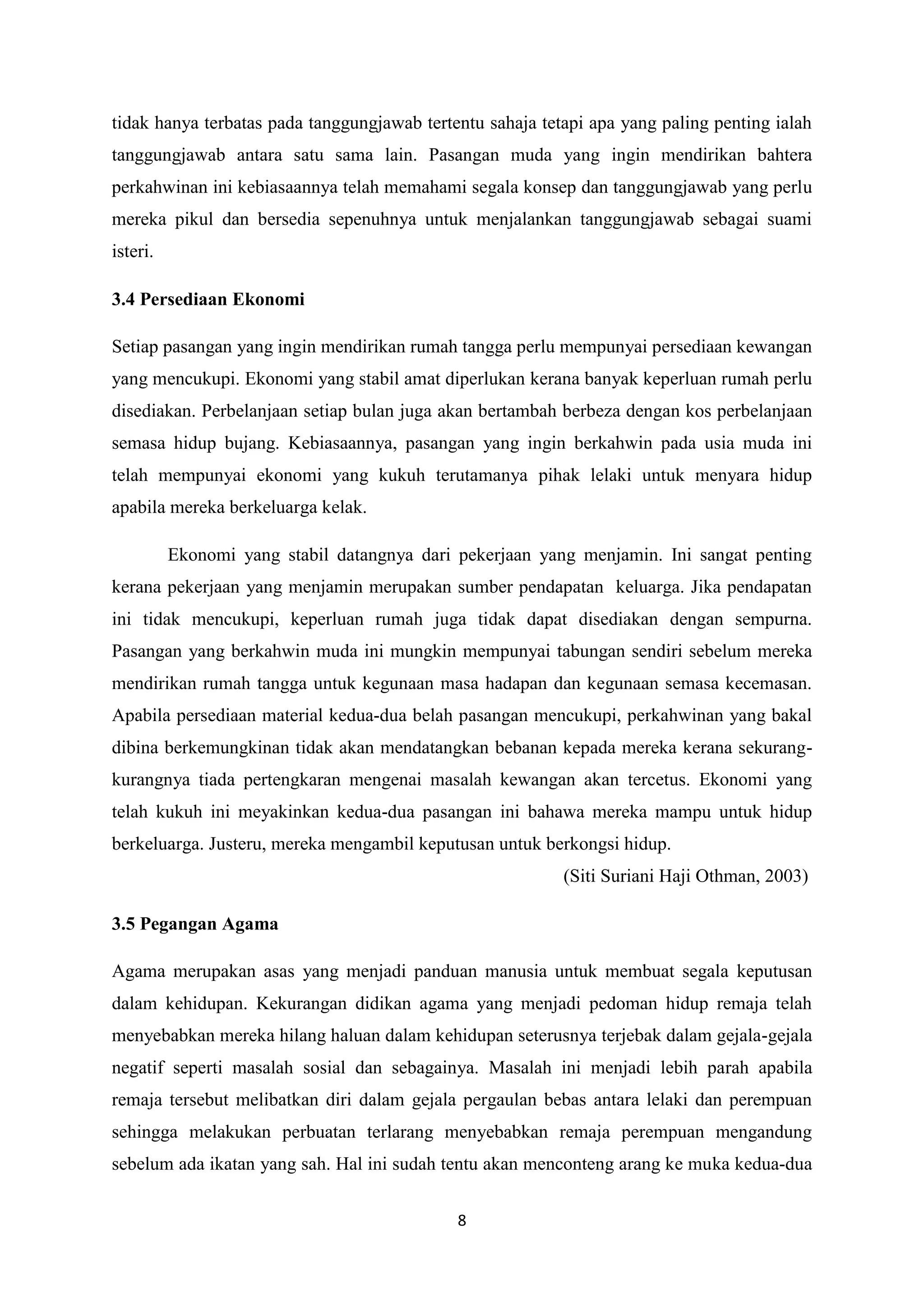 8
tidak hanya terbatas pada tanggungjawab tertentu sahaja tetapi apa yang paling penting ialah
tanggungjawab antara satu sama lain. Pasangan muda yang ingin mendirikan bahtera
perkahwinan ini kebiasaannya telah memahami segala konsep dan tanggungjawab yang perlu
mereka pikul dan bersedia sepenuhnya untuk menjalankan tanggungjawab sebagai suami
isteri.
3.4 Persediaan Ekonomi
Setiap pasangan yang ingin mendirikan rumah tangga perlu mempunyai persediaan kewangan
yang mencukupi. Ekonomi yang stabil amat diperlukan kerana banyak keperluan rumah perlu
disediakan. Perbelanjaan setiap bulan juga akan bertambah berbeza dengan kos perbelanjaan
semasa hidup bujang. Kebiasaannya, pasangan yang ingin berkahwin pada usia muda ini
telah mempunyai ekonomi yang kukuh terutamanya pihak lelaki untuk menyara hidup
apabila mereka berkeluarga kelak.
Ekonomi yang stabil datangnya dari pekerjaan yang menjamin. Ini sangat penting
kerana pekerjaan yang menjamin merupakan sumber pendapatan keluarga. Jika pendapatan
ini tidak mencukupi, keperluan rumah juga tidak dapat disediakan dengan sempurna.
Pasangan yang berkahwin muda ini mungkin mempunyai tabungan sendiri sebelum mereka
mendirikan rumah tangga untuk kegunaan masa hadapan dan kegunaan semasa kecemasan.
Apabila persediaan material kedua-dua belah pasangan mencukupi, perkahwinan yang bakal
dibina berkemungkinan tidak akan mendatangkan bebanan kepada mereka kerana sekurang-
kurangnya tiada pertengkaran mengenai masalah kewangan akan tercetus. Ekonomi yang
telah kukuh ini meyakinkan kedua-dua pasangan ini bahawa mereka mampu untuk hidup
berkeluarga. Justeru, mereka mengambil keputusan untuk berkongsi hidup.
(Siti Suriani Haji Othman, 2003)
3.5 Pegangan Agama
Agama merupakan asas yang menjadi panduan manusia untuk membuat segala keputusan
dalam kehidupan. Kekurangan didikan agama yang menjadi pedoman hidup remaja telah
menyebabkan mereka hilang haluan dalam kehidupan seterusnya terjebak dalam gejala-gejala
negatif seperti masalah sosial dan sebagainya. Masalah ini menjadi lebih parah apabila
remaja tersebut melibatkan diri dalam gejala pergaulan bebas antara lelaki dan perempuan
sehingga melakukan perbuatan terlarang menyebabkan remaja perempuan mengandung
sebelum ada ikatan yang sah. Hal ini sudah tentu akan menconteng arang ke muka kedua-dua
 