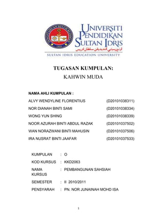 1
TUGASAN KUMPULAN:
KAHWIN MUDA
NAMA AHLI KUMPULAN :
ALVY WENDYLINE FLORENTIUS (D20101038311)
NOR DIANAH BINTI SAMI (D20101038334)
WONG YUN SHING (D20101038339)
NOOR AZURAH BINTI ABDUL RAZAK (D20101037502)
WAN NORAZWANI BINTI MAHUSIN (D20101037506)
IRA NUSRAT BINTI JAAFAR (D20101037533)
KUMPULAN : O
KOD KURSUS : KKD2063
NAMA
KURSUS
: PEMBANGUNAN SAHSIAH
SEMESTER : II 2010/2011
PENSYARAH : PN. NOR JUNAINAH MOHD ISA
 