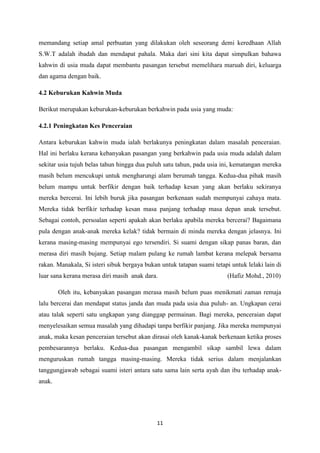 11
memandang setiap amal perbuatan yang dilakukan oleh seseorang demi keredhaan Allah
S.W.T adalah ibadah dan mendapat pahala. Maka dari sini kita dapat simpulkan bahawa
kahwin di usia muda dapat membantu pasangan tersebut memelihara maruah diri, keluarga
dan agama dengan baik.
4.2 Keburukan Kahwin Muda
Berikut merupakan keburukan-keburukan berkahwin pada usia yang muda:
4.2.1 Peningkatan Kes Penceraian
Antara keburukan kahwin muda ialah berlakunya peningkatan dalam masalah penceraian.
Hal ini berlaku kerana kebanyakan pasangan yang berkahwin pada usia muda adalah dalam
sekitar usia tujuh belas tahun hingga dua puluh satu tahun, pada usia ini, kematangan mereka
masih belum mencukupi untuk mengharungi alam berumah tangga. Kedua-dua pihak masih
belum mampu untuk berfikir dengan baik terhadap kesan yang akan berlaku sekiranya
mereka bercerai. Ini lebih buruk jika pasangan berkenaan sudah mempunyai cahaya mata.
Mereka tidak berfikir terhadap kesan masa panjang terhadap masa depan anak tersebut.
Sebagai contoh, persoalan seperti apakah akan berlaku apabila mereka bercerai? Bagaimana
pula dengan anak-anak mereka kelak? tidak bermain di minda mereka dengan jelasnya. Ini
kerana masing-masing mempunyai ego tersendiri. Si suami dengan sikap panas baran, dan
merasa diri masih bujang. Setiap malam pulang ke rumah lambat kerana melepak bersama
rakan. Manakala, Si isteri sibuk bergaya bukan untuk tatapan suami tetapi untuk lelaki lain di
luar sana kerana merasa diri masih anak dara. (Hafiz Mohd., 2010)
Oleh itu, kebanyakan pasangan merasa masih belum puas menikmati zaman remaja
lalu bercerai dan mendapat status janda dan muda pada usia dua puluh- an. Ungkapan cerai
atau talak seperti satu ungkapan yang dianggap permainan. Bagi mereka, penceraian dapat
menyelesaikan semua masalah yang dihadapi tanpa berfikir panjang. Jika mereka mempunyai
anak, maka kesan penceraian tersebut akan dirasai oleh kanak-kanak berkenaan ketika proses
pembesarannya berlaku. Kedua-dua pasangan mengambil sikap sambil lewa dalam
menguruskan rumah tangga masing-masing. Mereka tidak serius dalam menjalankan
tanggungjawab sebagai suami isteri antara satu sama lain serta ayah dan ibu terhadap anak-
anak.
 