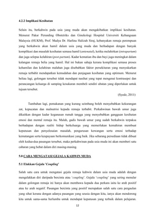 12
4.2.2 Implikasi Kesihatan
Selain itu, berkahwin pada usia yang muda akan mengakibatkan implikasi kesihatan.
Menurut Pakar Perunding Obstetriks dan Ginekologi Hospital Universiti Kebangsaan
Malaysia (HUKM), Prof. Madya Dr. Harlina Halizah Siraj, kebanyakan remaja perempuan
yang berkahwin akan hamil dalam usia yang muda dan berhadapan dengan banyak
komplikasi dan masalah kesihatan semasa hamil (antenatal), ketika melahirkan (intrapartum)
dan juga selepas kelahiran (post-partum). Kadar kematian ibu dan bayi juga meningkat dalam
kalangan remaja belia yang hamil. Hal ini bukan sahaja kerana komplikasi semasa proses
kehamilan dan kelahiran malahan juga disebabkan faktor persekitaran yang menyukarkan
remaja terbabit mendapatkan kemudahan dan penjagaan kesihatan yang optimum. Menurut
beliau lagi, golongan tersebut tidak mendapat nasihat yang tepat mengenai kontrasepsi dan
perancangan keluarga di samping kesukaran membeli sendiri ubatan yang diperlukan untuk
tujuan tersebut.
(Syedz, 2011)
Tambahan lagi, pemakanan yang kurang seimbang boleh menyebabkan kekurangan
zat, kepucatan dan malnutrisi kepada remaja terbabit. Perkahwinan bawah umur juga
dikaitkan dengan kadar keganasan rumah tangga yang menyebabkan gangguan kesihatan
emosi dan mental remaja itu. Malah, gadis bawah umur yang sudah berkahwin terpaksa
berhadapan dengan realiti hidup berkeluarga yang memerlukan kemahiran membuat
keputusan dan penyelesaian masalah, pengurusan kewangan serta emosi terhadap
kematangan serta keupayaan berkomunikasi yang baik. Jika sebarang persediaan tidak dibuat
oleh kedua-dua pasangan tersebut, maka perkahwinan pada usia muda ini akan memberi satu
cabaran yang hebat dalam diri masing-masing.
5.0 CARA MENGATASI GEJALA KAHWIN MUDA
5.1 Elakkan Gejala 'Coupling'
Salah satu cara untuk mengatasi gejala remaja kahwin dalam usia muda adalah dengan
mengelakkan diri daripada bercinta atau ‘coupling’. Gejala ‘coupling’ yang sering menular
dalam golongan remaja ini hanya akan membawa kepada dua perkara iaitu ke arah positif
atau ke arah negatif. Pasangan bercinta yang positif merupakan salah satu cara pergaulan
yang sihat kerana dengan adanya pasangan yang seusia dengan kita, ianya akan mendorong
kita untuk sama-sama berlumba untuk mendapat keputusan yang terbaik dalam pelajaran.
 