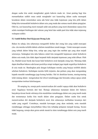 14
dengan usaha kita untuk menghindari gejala kahwin muda ini. Amat penting bagi kita
memanfaatkan sedikit masa untuk menghadiri sesi kaunseling dalam usaha memupuk
kesedaran dalam menentukan sama ada betul atau tidak keputusan yang kita pilih dalam
hidup kita termasuklah berkahwin dalam usia yang muda dan semasa masih dalam pengajian.
Oleh itu, sesi kaunseling mesti menjadi salah satu perkara yang mesti diutamakan supaya kita
selalu mendapat bimbingan dari saluran yang betul dan sudah pasti kita tidak akan terpesong
walaupun sedikit.
5.3 Ambil Iktibar Dari Kejayaan Orang Lain
Bukan itu sahaja, kita seharusnya mengambil iktibar dari orang lain yang sudah mencapai
cita- cita mereka terlebih dahulu sebelum mendirikan rumah tangga. Untuk mencapai sesuatu
yang terbaik dalam hidup kita, setiap apa yang ingin dan melihat apa yang akan terjadi
seterusnya. Sedangkan kita tahu bahawa sekali kita mengambil keputusan untuk berkahwin
dalam usia muda, kita tidak dapat berpatah balik daripada keputusan yang telah dibuat. Oleh
itu, lihatlah kesan buruk dan kesan baik berkahwin awal daripada orang lain. Memang tidak
dapat dinafikan bahawa ada kesan positifnya tetapi terdapat juga impak negatifnya berkahwin
di usia muda ini. Bandingkan pula dengan kehidupan mereka yang berjaya terlebih dahulu
sebelum berkahwin. Kehidupan mereka lebih terjamin, dan perkara yang akan mengundang
kepada masalah rumahtangga juga kurang berlaku. Hal ini demikian kerana, masing-masing
telah matang dalam menguruskan hal ehwal rumahtangga dan berusaha sedaya upaya untuk
mempertahan institusi kekeluargaan.
Di samping itu, remaja perlu memotivasikan diri sendiri supaya tidak akan berkahwin
awal. Segalanya bermula dari hati. Remaja seharusnya menanam dalam diri bahawa
banyaknya kesan buruk sekiranya kita mendirikan rumahtangga dalam usia yang masih muda
dan terutamanya ketika kita masih dalam alam pengajian. Dalam usaha kita untuk
memotivasikan diri daripada berkahwin awal, kita seharusnya melihatkan kesannya dari
sudut yang negatif. Contohnya, masalah kewangan yang akan melanda, serta masalah
rumahtangga sehingga menyebabkan fokus kita terhadap pelajaran menjadi kurang. Secara
tidak langsung, remaja akan gerun untuk masuk ke alam rumahtangga dalam usia yang masih
muda.
 