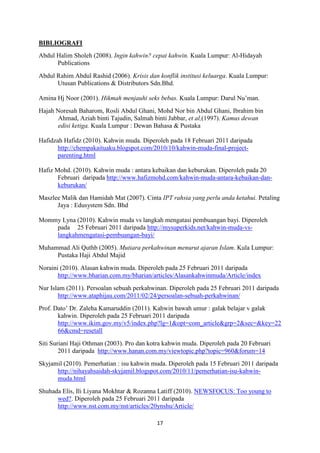 17
BIBLIOGRAFI
Abdul Halim Sholeh (2008). Ingin kahwin? cepat kahwin. Kuala Lumpur: Al-Hidayah
Publications
Abdul Rahim Abdul Rashid (2006). Krisis dan konflik institusi keluarga. Kuala Lumpur:
Utusan Publications & Distributors Sdn.Bhd.
Amina Hj Noor (2001). Hikmah menjauhi seks bebas. Kuala Lumpur: Darul Nu’man.
Hajah Noresah Baharom, Rosli Abdul Ghani, Mohd Nor bin Abdul Ghani, Ibrahim bin
Ahmad, Aziah binti Tajudin, Salmah binti Jabbar, et al,(1997). Kamus dewan
edisi ketiga. Kuala Lumpur : Dewan Bahasa & Pustaka
Hafidzah Hafidz (2010). Kahwin muda. Diperoleh pada 18 Februari 2011 daripada
http://chempakaituaku.blogspot.com/2010/10/kahwin-muda-final-project-
parenting.html
Hafiz Mohd. (2010). Kahwin muda : antara kebaikan dan keburukan. Diperoleh pada 20
Februari daripada http://www.hafizmohd.com/kahwin-muda-antara-kebaikan-dan-
keburukan/
Maszlee Malik dan Hamidah Mat (2007). Cinta IPT rahsia yang perlu anda ketahui. Petaling
Jaya : Edusystem Sdn. Bhd
Mommy Lyna (2010). Kahwin muda vs langkah mengatasi pembuangan bayi. Diperoleh
pada 25 Februari 2011 daripada http://mysuperkids.net/kahwin-muda-vs-
langkahmengatasi-pembuangan-bayi/
Muhammad Ali Quthb (2005). Mutiara perkahwinan menurut ajaran Islam. Kula Lumpur:
Pustaka Haji Abdul Majid
Noraini (2010). Alasan kahwin muda. Diperoleh pada 25 Februari 2011 daripada
http://www.bharian.com.my/bharian/articles/Alasankahwinmuda/Article/index
Nur Islam (2011). Persoalan sebuah perkahwinan. Diperoleh pada 25 Februari 2011 daripada
http://www.ataphijau.com/2011/02/24/persoalan-sebuah-perkahwinan/
Prof. Dato’ Dr. Zaleha Kamaruddin (2011). Kahwin bawah umur : galak belajar v galak
kahwin. Diperoleh pada 25 Februari 2011 daripada
http://www.ikim.gov.my/v5/index.php?lg=1&opt=com_article&grp=2&sec=&key=22
66&cmd=resetall
Siti Suriani Haji Othman (2003). Pro dan kotra kahwin muda. Diperoleh pada 20 Februari
2011 daripada http://www.hanan.com.my/viewtopic.php?topic=960&forum=14
Skyjamil (2010). Pemerhatian : isu kahwin muda. Diperoleh pada 15 Februari 2011 daripada
http://nihayahsaidah-skyjamil.blogspot.com/2010/11/pemerhatian-isu-kahwin-
muda.html
Shuhada Elis, Ili Liyana Mokhtar & Rozanna Latiff (2010). NEWSFOCUS: Too young to
wed?. Diperoleh pada 25 Februari 2011 daripada
http://www.nst.com.my/nst/articles/20ynshu/Article/
 