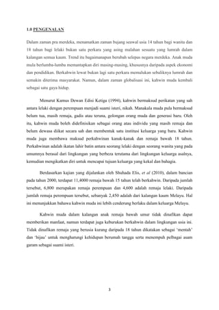 3
1.0 PENGENALAN
Dalam zaman pra merdeka, menamatkan zaman bujang seawal usia 14 tahun bagi wanita dan
18 tahun bagi lelaki bukan satu perkara yang asing malahan sesuatu yang lumrah dalam
kalangan semua kaum. Trend itu bagaimanapun berubah selepas negara merdeka. Anak muda
mula berlumba-lumba memantapkan diri masing-masing, khususnya daripada aspek ekonomi
dan pendidikan. Berkahwin lewat bukan lagi satu perkara memalukan sebaliknya lumrah dan
semakin diterima masyarakat. Namun, dalam zaman globalisasi ini, kahwin muda kembali
sebagai satu gaya hidup.
Menurut Kamus Dewan Edisi Ketiga (1994), kahwin bermaksud perikatan yang sah
antara lelaki dengan perempuan menjadi suami isteri, nikah. Manakala muda pula bermaksud
belum tua, masih remaja, gadis atau teruna, golongan orang muda dan generasi baru. Oleh
itu, kahwin muda boleh didefinisikan sebagai orang atau individu yang masih remaja dan
belum dewasa diikat secara sah dan membentuk satu institusi keluarga yang baru. Kahwin
muda juga membawa maksud perkahwinan kanak-kanak dan remaja bawah 18 tahun.
Perkahwinan adalah ikatan lahir batin antara seorang lelaki dengan seorang wanita yang pada
umumnya berasal dari lingkungan yang berbeza terutama dari lingkungan keluarga asalnya,
kemudian mengikatkan diri untuk mencapai tujuan keluarga yang kekal dan bahagia.
Berdasarkan kajian yang dijalankan oleh Shuhada Elis, et al (2010), dalam bancian
pada tahun 2000, terdapat 11,4000 remaja bawah 15 tahun telah berkahwin. Daripada jumlah
tersebut, 6,800 merupakan remaja perempuan dan 4,600 adalah remaja lelaki. Daripada
jumlah remaja perempuan tersebut, sebanyak 2,450 adalah dari kalangan kaum Melayu. Hal
ini menunjukkan bahawa kahwin muda ini lebih cenderung berlaku dalam keluarga Melayu.
Kahwin muda dalam kalangan anak remaja bawah umur tidak dinafikan dapat
memberikan manfaat, namun terdapat juga keburukan berkahwin dalam lingkungan usia ini.
Tidak dinafikan remaja yang berusia kurang daripada 18 tahun dikatakan sebagai ‘mentah’
dan ‘hijau’ untuk mengharungi kehidupan berumah tangga serta menempuh pelbagai asam
garam sebagai suami isteri.
 