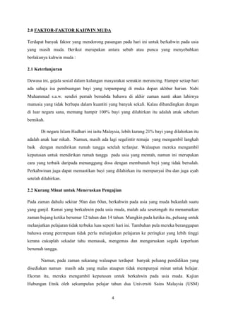 4
2.0 FAKTOR-FAKTOR KAHWIN MUDA
Terdapat banyak faktor yang mendorong pasangan pada hari ini untuk berkahwin pada usia
yang masih muda. Berikut merupakan antara sebab atau punca yang menyebabkan
berlakunya kahwin muda :
2.1 Keterlanjuran
Dewasa ini, gejala sosial dalam kalangan masyarakat semakin meruncing. Hampir setiap hari
ada sahaja isu pembuangan bayi yang terpampang di muka depan akhbar harian. Nabi
Muhammad s.a.w. sendiri pernah bersabda bahawa di akhir zaman nanti akan lahirnya
manusia yang tidak berbapa dalam kuantiti yang banyak sekali. Kalau dibandingkan dengan
di luar negara sana, memang hampir 100% bayi yang dilahirkan itu adalah anak sebelum
bernikah.
Di negara Islam Hadhari ini iaitu Malaysia, lebih kurang 21% bayi yang dilahirkan itu
adalah anak luar nikah. Namun, masih ada lagi segelintir remaja yang mengambil langkah
baik dengan mendirikan rumah tangga setelah terlanjur. Walaupun mereka mengambil
keputusan untuk mendirikan rumah tangga pada usia yang mentah, namun ini merupakan
cara yang terbaik daripada menanggung dosa dengan membunuh bayi yang tidak bersalah.
Perkahwinan juga dapat memastikan bayi yang dilahirkan itu mempunyai ibu dan juga ayah
setelah dilahirkan.
2.2 Kurang Minat untuk Meneruskan Pengajian
Pada zaman dahulu sekitar 50an dan 60an, berkahwin pada usia yang muda bukanlah suatu
yang ganjil. Ramai yang berkahwin pada usia muda, malah ada sesetengah itu menamatkan
zaman bujang ketika berumur 12 tahun dan 14 tahun. Mungkin pada ketika itu, peluang untuk
melanjutkan pelajaran tidak terbuka luas seperti hari ini. Tambahan pula mereka beranggapan
bahawa orang perempuan tidak perlu melanjutkan pelajaran ke peringkat yang lebih tinggi
kerana cukuplah sekadar tahu memasak, mengemas dan menguruskan segala keperluan
berumah tangga.
Namun, pada zaman sekarang walaupun terdapat banyak peluang pendidikan yang
disediakan namun masih ada yang malas ataupun tidak mempunyai minat untuk belajar.
Ekoran itu, mereka mengambil keputusan untuk berkahwin pada usia muda. Kajian
Hubungan Etnik oleh sekumpulan pelajar tahun dua Universiti Sains Malaysia (USM)
 