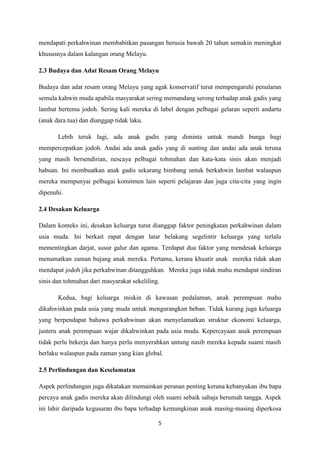 5
mendapati perkahwinan membabitkan pasangan berusia bawah 20 tahun semakin meningkat
khususnya dalam kalangan orang Melayu.
2.3 Budaya dan Adat Resam Orang Melayu
Budaya dan adat resam orang Melayu yang agak konservatif turut mempengaruhi penularan
semula kahwin muda apabila masyarakat sering memandang serong terhadap anak gadis yang
lambat bertemu jodoh. Sering kali mereka di label dengan pelbagai gelaran seperti andartu
(anak dara tua) dan dianggap tidak laku.
Lebih teruk lagi, ada anak gadis yang diminta untuk mandi bunga bagi
mempercepatkan jodoh. Andai ada anak gadis yang di sunting dan andai ada anak teruna
yang masih bersendirian, nescaya pelbagai tohmahan dan kata-kata sinis akan menjadi
habuan. Ini membuatkan anak gadis sekarang bimbang untuk berkahwin lambat walaupun
mereka mempunyai pelbagai komitmen lain seperti pelajaran dan juga cita-cita yang ingin
dipenuhi.
2.4 Desakan Keluarga
Dalam konteks ini, desakan keluarga turut dianggap faktor peningkatan perkahwinan dalam
usia muda. Ini berkait rapat dengan latar belakang segelintir keluarga yang terlalu
mementingkan darjat, susur galur dan agama. Terdapat dua faktor yang mendesak keluarga
menamatkan zaman bujang anak mereka. Pertama, kerana khuatir anak mereka tidak akan
mendapat jodoh jika perkahwinan ditangguhkan. Mereka juga tidak mahu mendapat sindiran
sinis dan tohmahan dari masyarakat sekeliling.
Kedua, bagi keluarga miskin di kawasan pedalaman, anak perempuan mahu
dikahwinkan pada usia yang muda untuk mengurangkan beban. Tidak kurang juga keluarga
yang berpendapat bahawa perkahwinan akan menyelamatkan struktur ekonomi keluarga,
justeru anak perempuan wajar dikahwinkan pada usia muda. Kepercayaan anak perempuan
tidak perlu bekerja dan hanya perlu menyerahkan untung nasib mereka kepada suami masih
berlaku walaupun pada zaman yang kian global.
2.5 Perlindungan dan Keselamatan
Aspek perlindungan juga dikatakan memainkan peranan penting kerana kebanyakan ibu bapa
percaya anak gadis mereka akan dilindungi oleh suami sebaik sahaja berumah tangga. Aspek
ini lahir daripada kegusaran ibu bapa terhadap kemungkinan anak masing-masing diperkosa
 