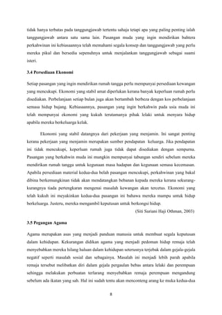 8
tidak hanya terbatas pada tanggungjawab tertentu sahaja tetapi apa yang paling penting ialah
tanggungjawab antara satu sama lain. Pasangan muda yang ingin mendirikan bahtera
perkahwinan ini kebiasaannya telah memahami segala konsep dan tanggungjawab yang perlu
mereka pikul dan bersedia sepenuhnya untuk menjalankan tanggungjawab sebagai suami
isteri.
3.4 Persediaan Ekonomi
Setiap pasangan yang ingin mendirikan rumah tangga perlu mempunyai persediaan kewangan
yang mencukupi. Ekonomi yang stabil amat diperlukan kerana banyak keperluan rumah perlu
disediakan. Perbelanjaan setiap bulan juga akan bertambah berbeza dengan kos perbelanjaan
semasa hidup bujang. Kebiasaannya, pasangan yang ingin berkahwin pada usia muda ini
telah mempunyai ekonomi yang kukuh terutamanya pihak lelaki untuk menyara hidup
apabila mereka berkeluarga kelak.
Ekonomi yang stabil datangnya dari pekerjaan yang menjamin. Ini sangat penting
kerana pekerjaan yang menjamin merupakan sumber pendapatan keluarga. Jika pendapatan
ini tidak mencukupi, keperluan rumah juga tidak dapat disediakan dengan sempurna.
Pasangan yang berkahwin muda ini mungkin mempunyai tabungan sendiri sebelum mereka
mendirikan rumah tangga untuk kegunaan masa hadapan dan kegunaan semasa kecemasan.
Apabila persediaan material kedua-dua belah pasangan mencukupi, perkahwinan yang bakal
dibina berkemungkinan tidak akan mendatangkan bebanan kepada mereka kerana sekurang-
kurangnya tiada pertengkaran mengenai masalah kewangan akan tercetus. Ekonomi yang
telah kukuh ini meyakinkan kedua-dua pasangan ini bahawa mereka mampu untuk hidup
berkeluarga. Justeru, mereka mengambil keputusan untuk berkongsi hidup.
(Siti Suriani Haji Othman, 2003)
3.5 Pegangan Agama
Agama merupakan asas yang menjadi panduan manusia untuk membuat segala keputusan
dalam kehidupan. Kekurangan didikan agama yang menjadi pedoman hidup remaja telah
menyebabkan mereka hilang haluan dalam kehidupan seterusnya terjebak dalam gejala-gejala
negatif seperti masalah sosial dan sebagainya. Masalah ini menjadi lebih parah apabila
remaja tersebut melibatkan diri dalam gejala pergaulan bebas antara lelaki dan perempuan
sehingga melakukan perbuatan terlarang menyebabkan remaja perempuan mengandung
sebelum ada ikatan yang sah. Hal ini sudah tentu akan menconteng arang ke muka kedua-dua
 
