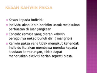  Kesan  kepada individu
 Individu akan lebih berisiko untuk melakukan
  perbuatan di luar jangkaan
 Contoh: remaja yang diarah kahwin
  perogolnya nekad bunuh diri ( mahgribi)
 Kahwin paksa yang tidak mengikut kehendak
  individu itu akan membawa mereka kepada
  keadaan kemurungan, tidak dapat
  meneruskan aktiviti harian seperti biasa.
 