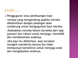  Pengguguran   atau pembuangan bayi
- remaja yang mengandung apabila mereka
  dikahwinkan dengan pasangan akan
  cenderung untuk mengugurkan bayi mereka
- disebabkan mereka belum bersedia dari segi
  jasmani dan rohani untuk menjaga, mendidik
  dan membesarkan anaknya.
- jika bayi itu dilahirkan, bayi tersebut
  mungkin menderita kerana ibu tidak
  mempunyai kemahiran untuk menjaga anak
  dan mengabaikan anaknya.
 