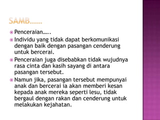  Penceraian…..
 Individu yang tidak dapat berkomunikasi
  dengan baik dengan pasangan cenderung
  untuk bercerai.
 Penceraian juga disebabkan tidak wujudnya
  rasa cinta dan kasih sayang di antara
  pasangan tersebut.
 Namun jika, pasangan tersebut mempunyai
  anak dan bercerai ia akan memberi kesan
  kepada anak mereka seperti lesu, tidak
  bergaul dengan rakan dan cenderung untuk
  melakukan kejahatan.
 