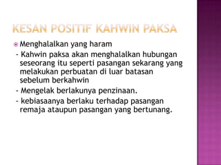  Menghalalkan  yang haram
- Kahwin paksa akan menghalalkan hubungan
  seseorang itu seperti pasangan sekarang yang
  melakukan perbuatan di luar batasan
  sebelum berkahwin
- Mengelak berlakunya penzinaan.
- kebiasaanya berlaku terhadap pasangan
  remaja ataupun pasangan yang bertunang.
 