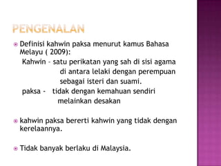    Definisi kahwin paksa menurut kamus Bahasa
    Melayu ( 2009):
    Kahwin – satu perikatan yang sah di sisi agama
                di antara lelaki dengan perempuan
                sebagai isteri dan suami.
    paksa - tidak dengan kemahuan sendiri
                melainkan desakan

   kahwin paksa bererti kahwin yang tidak dengan
    kerelaannya.

   Tidak banyak berlaku di Malaysia.
 