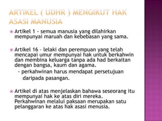    Artikel 1 - semua manusia yang dilahirkan
    mempunyai maruah dan kebebasan yang sama.

   Artikel 16 – lelaki dan perempuan yang telah
    mencapai umur mempunyai hak untuk berkahwin
    dan membina keluarga tanpa ada had berkaitan
    dengan bangsa, kaum dan agama.
     - perkahwinan harus mendapat persetujuan
       daripada pasangan.

   Artikel di atas menjelaskan bahawa seseorang itu
    mempunyai hak ke atas diri mereka.
    Perkahwinan melalui paksaan merupakan satu
    pelanggaran ke atas hak asasi menusia.
 