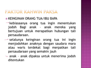  KEINGINAN ORANG TUA/IBU BAPA
  kebiasaanya orang tua ingin menentukan
 jodoh Bagi anak – anak mereka yang
 bertujuan untuk merapatkan hubungan tali
 persaudaraan.
  selalunya keinginan orang tua ini ingin
 menjodohkan anaknya dengan saudara mara
 atau waris terdekat bagi merpatkan tali
 persaudaraan yang semakin jauh
  anak – anak dipaksa untuk menerima jodoh
 ditentukan
 