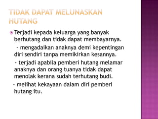  Terjadi kepada keluarga yang banyak
  berhutang dan tidak dapat membayarnya.
   - mengadaikan anaknya demi kepentingan
  diri sendiri tanpa memikirkan kesannya.
  - terjadi apabila pemberi hutang melamar
  anaknya dan orang tuanya tidak dapat
  menolak kerana sudah terhutang budi.
 - melihat kekayaan dalam diri pemberi
  hutang itu.
 