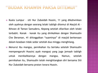    Kuala Lumpur – siti Nur Zubaidah Hussin, 11 yang dikahwinkan
    oleh ayahnya dengan seorang lelaki tabligh ditemui di Masjid Al –
    Ikhwan di Taman Samudera, Kepong setelah dilarikan oleh lelaki
    terbabit. Kanak – kanak itu yang dinikahkan dengan Shamsudin
    Che Deraman, 41 diitnggalkan “suaminya” di masjid berkenaan
    dalam keadaan tidak sedar setelah dua minggu menghilang.

   Menurut ibu mangsa, pernikahan itu berlaku setelah Shamsudin
    mempengaruhi Hussin( ayah mangsa) yang juga jemaah tabligh
    untuk   menikahkannya     dengan    mangsa.    Namun,    setelah
    pernikahan itu, Shamsudin telah menghilangkan diri bersama Siti
    Nur Zubaidah bersama proton iswara Hussin.
 