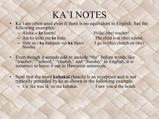 KA`I NOTES Ka`i are often used even if there is no equivalent in English. See the following examples:  Aloha, e  ke  kumu!  Hello, (the) teacher! Aia ke keiki ma  ke  kula.  The child is at (the) school. Hele au i  ka  halepule ma  ka  lāpule.  I go to (the) church on (the) Sunday. Even though it sounds odd to include “the” before words like “teacher,” “school,” “church,” and “Sunday” in English, it is incorrect to leave it out in Hawaiian sentences. Note that the word  kahakai  (beach) is an exception and is not typically preceded by ke as shown in the following example.  Ua `ike wau iā `oe ma kahakai.  I saw you at the beach. 