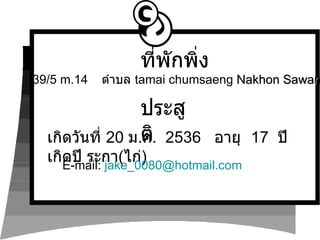 เกิดวันที่  20  ม . ค .  2536  อายุ  17  ปี  เกิดปี ระกา ( ไก่ ) ประสูติ E-mail:  [email_address] 39/5  m.14  ตำบล  tamai chumsaeng   Nakhon Sawan ที่พักพิ่ง 