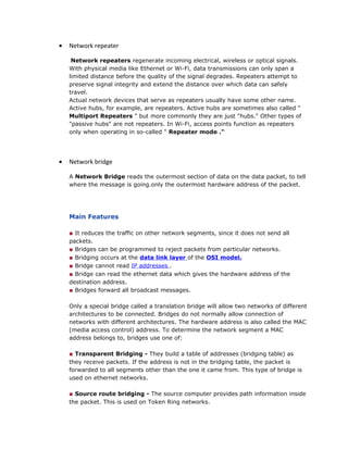 • Network repeater
Network repeaters regenerate incoming electrical, wireless or optical signals.
With physical media like Ethernet or Wi-Fi, data transmissions can only span a
limited distance before the quality of the signal degrades. Repeaters attempt to
preserve signal integrity and extend the distance over which data can safely
travel.
Actual network devices that serve as repeaters usually have some other name.
Active hubs, for example, are repeaters. Active hubs are sometimes also called "
Multiport Repeaters " but more commonly they are just "hubs." Other types of
"passive hubs" are not repeaters. In Wi-Fi, access points function as repeaters
only when operating in so-called " Repeater mode ."
• Network bridge
A Network Bridge reads the outermost section of data on the data packet, to tell
where the message is going.only the outermost hardware address of the packet.
Main Features
■ It reduces the traffic on other network segments, since it does not send all
packets.
■ Bridges can be programmed to reject packets from particular networks.
■ Bridging occurs at the data link layer of the OSI model.
■ Bridge cannot read IP addresses .
■ Bridge can read the ethernet data which gives the hardware address of the
destination address.
■ Bridges forward all broadcast messages.
Only a special bridge called a translation bridge will allow two networks of different
architectures to be connected. Bridges do not normally allow connection of
networks with different architectures. The hardware address is also called the MAC
(media access control) address. To determine the network segment a MAC
address belongs to, bridges use one of:
■ Transparent Bridging - They build a table of addresses (bridging table) as
they receive packets. If the address is not in the bridging table, the packet is
forwarded to all segments other than the one it came from. This type of bridge is
used on ethernet networks.
■ Source route bridging - The source computer provides path information inside
the packet. This is used on Token Ring networks.
 