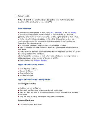 • Network switch
Network Switch is a small hardware device that joins multiple computers
together within one local area network (LAN).
Main Features
■ Network Switches operate at layer two (Data Link Layer) of the OSI model .
■ Network switches appear nearly identical to network hubs, but a switch
generally contains more intelligence (and a slightly higher price tag) than a hub.
■ Unlike hubs, Switches are capable of inspecting data packets as they are
received, determining the source and destination device of each packet, and
forwarding them appropriately.
■ By delivering messages only to the connected device intended.
■ Switch conserves network bandwidth and offers generally better performance
than a hub.
■ Switch supports different bandwidth either 10/100 Mbps Fast Ethernet or Gigabit
Ethernet (10/100/1000) standards.
■Switches can be connected to each other, a so-called daisy chaining method to
add progressively larger number of devices to a LAN.
■ Switch Reduce the Collision Domain.
Types of Switches by Forms
■ Rack Mounted Switches.
■ Chassis Switches.
■ Catalyst Switches.
■ DIN Rail Switches.
Types of Switches by Configuration
Unmanaged Switches
■ Switches are not configured.
■ Commonly used in home networks and small businesses.
■ Switches does not need to be monitored or configured using external software
applications.
■ They are easy to set up and require only cable connections.
Managed Switches
■ Can be configured with SNMP.
 