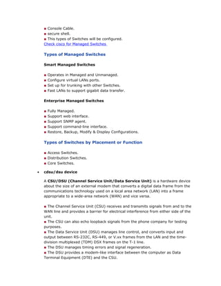 ■ Console Cable.
■ secure shell.
■ This types of Switches will be configured.
Check cisco for Managed Switches
Types of Managed Switches
Smart Managed Switches
■ Operates in Managed and Unmanaged.
■ Configure virtual LANs ports.
■ Set up for trunking with other Switches.
■ Fast LANs to support gigabit data transfer.
Enterprise Managed Switches
■ Fully Managed.
■ Support web interface.
■ Support SNMP agent.
■ Support command-line interface.
■ Restore, Backup, Modify & Display Configurations.
Types of Switches by Placement or Function
■ Access Switches.
■ Distribution Switches.
■ Core Switches.
• cdsu/dsu device
A CSU/DSU (Channel Service Unit/Data Service Unit) is a hardware device
about the size of an external modem that converts a digital data frame from the
communications technology used on a local area network (LAN) into a frame
appropriate to a wide-area network (WAN) and vice versa.
■ The Channel Service Unit (CSU) receives and transmits signals from and to the
WAN line and provides a barrier for electrical interference from either side of the
unit.
■ The CSU can also echo loopback signals from the phone company for testing
purposes.
■ The Data Service Unit (DSU) manages line control, and converts input and
output between RS-232C, RS-449, or V.xx frames from the LAN and the time-
division multiplexed (TDM) DSX frames on the T-1 line.
■ The DSU manages timing errors and signal regeneration.
■ The DSU provides a modem-like interface between the computer as Data
Terminal Equipment (DTE) and the CSU.
 