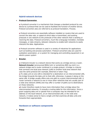 Hybrid network devices
• Protocol Conversion
■ A protocol converter is a mechanism that changes a standard protocol by one
device to a protocol that can be used to facilitate the function of another device.
Protocol converters also are referred to as protocol translators. Process.
■ Protocol converters are essentially software installed on routers that are used to
convert the data rate, or speed at which data is transmitted, and existing
protocols in one network to the protocols of the other network that is sending or
receiving the data. Protocol converters, much like a language translator, translate
messages, or data streams, between networks to enable both networks to easily
interpret the data. Applications.
■ Protocol converter software is used in a variety of industries for applications
such as building and process automation. Protocol converters also are used for
substation automation, or a system for managing and controlling equipment in an
electric power system
• Brouter
■ A Network brouter is a network device that works as a bridge and as a router.
Network brouter (pronounced BRAU-tuhr or sometimes BEE-rau-tuhr) is a
network bridge and a router combined in a single product. A bridge is a device
that connects one local area network (LAN) to another local area network that
uses the same protocol (for example, Ethernet or token ring).
■ If a data unit on one LAN is intended for a destination on an interconnected LAN,
the bridge forwards the data unit to that LAN; otherwise, it passes it along on the
same LAN. A bridge usually offers only one path to a given interconnected LAN. A
router connects a network to one or more other networks that are usually part of
a wide area network (WAN) and may offer a number of paths out to destinations
on those networks.
■A router therefore needs to have more information than a bridge about the
interconnected networks. It consults a routing table for this information. Since a
given outgoing data unit or packet from a computer may be intended for an
address on the local network, on an interconnected LAN, or the wide area
network, it makes sense to have a single unit that examines all data units and
forwards them appropriately.
Hardware or software components
• Proxy
 
