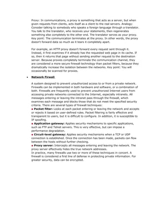 Proxy: In communications, a proxy is something that acts as a server, but when
given requests from clients, acts itself as a client to the real servers. Analogy:
Consider talking to somebody who speaks a foreign language through a translator.
You talk to the translator, who receives your statements, then regenerates
something else completely to the other end. The translator serves as your proxy.
Key point: The communication terminates at the proxy. In other words, the proxy
doesn't forward data so much as it tears it completely apart.
For example, an HTTP proxy doesn't forward every request sent through it.
Instead, it first examines if it already has the requested web page in its cache. If
so, then it returns that page without sending another request to the destination
server. Because proxies completely terminate the communication channel, they
are considered a more secure firewall technology than packet filters, because they
dramatically increase the isolation between the networks. Key point: You will
occasionally be scanned for proxies.
• Network Firwall
A system designed to prevent unauthorized access to or from a private network.
Firewalls can be implemented in both hardware and software, or a combination of
both. Firewalls are frequently used to prevent unauthorized Internet users from
accessing private networks connected to the Internet, especially intranets. All
messages entering or leaving the intranet pass through the firewall, which
examines each message and blocks those that do not meet the specified security
criteria. There are several types of firewall techniques:
■ Packet filter: Looks at each packet entering or leaving the network and accepts
or rejects it based on user-defined rules. Packet filtering is fairly effective and
transparent to users, but it is difficult to configure. In addition, it is susceptible to
IP spoofing.
■ Application gateway: Applies security mechanisms to specific applications,
such as FTP and Telnet servers. This is very effective, but can impose a
performance degradation.
■ Circuit-level gateway: Applies security mechanisms when a TCP or UDP
connection is established. Once the connection has been made, packets can flow
between the hosts without further checking.
■ Proxy server: Intercepts all messages entering and leaving the network. The
proxy server effectively hides the true network addresses.
In practice, many firewalls use two or more of these techniques in concert. A
firewall is considered a first line of defense in protecting private information. For
greater security, data can be encrypted.
 