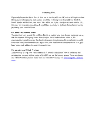 Switching ISPs
If you only browse the Web, there is little lost in starting with one ISP and switching to another.
However, switching your e-mail address is not like switching your street address. The U.S.
Postal Service will forward your letters for a while, but if you close your account with an ISP,
they may not be as accommodating. It would be a good idea to find out, if you plan on heavily
promoting your e-mail address.
Get Your Own Domain Name
There are two ways around this problem. First is to register your own domain name and use an
ISP that supports third-party names. For example, had Alan Freedman, editor of this
encyclopedia, wanted to secure the alanfreedman.com domain name, his e-mail address could
have been alan@alanfreedman.com. If you have your own domain name and switch ISPs, you
keep your e-mail address because it belongs to you.
Use an Alternate E-Mail Provider
A second way to keep your e-mail address is to establish an account with an Internet e-mail
provider that you stay with no matter which ISP you use for Internet access. There are sites on
and off the Web that provide free e-mail and e-mail forwarding. See how to register a domain
name.
 