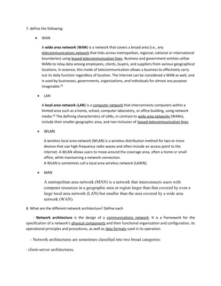 7. define the following:
• WAN
A wide area network (WAN) is a network that covers a broad area (i.e., any
telecommunications network that links across metropolitan, regional, national or international
boundaries) using leased telecommunication lines. Business and government entities utilize
WANs to relay data among employees, clients, buyers, and suppliers from various geographical
locations. In essence, this mode of telecommunication allows a business to effectively carry
out its daily function regardless of location. The Internet can be considered a WAN as well, and
is used by businesses, governments, organizations, and individuals for almost any purpose
imaginable.[1]
• LAN
A local area network (LAN) is a computer network that interconnects computers within a
limited area such as a home, school, computer laboratory, or office building, using network
media.[1]
The defining characteristics of LANs, in contrast to wide area networks (WANs),
include their smaller geographic area, and non-inclusion of leased telecommunication lines
• WLAN
A wireless local area network (WLAN) is a wireless distribution method for two or more
devices that use high-frequency radio waves and often include an access point to the
Internet. A WLAN allows users to move around the coverage area, often a home or small
office, while maintaining a network connection.
A WLAN is sometimes call a local area wireless network (LAWN).
• MAN
A metropolitan area network (MAN) is a network that interconnects users with
computer resources in a geographic area or region larger than that covered by even a
large local area network (LAN) but smaller than the area covered by a wide area
network (WAN).
8. What are the different network architecture? Define each
- Network architecture is the design of a communications network. It is a framework for the
specification of a network's physical components and their functional organization and configuration, its
operational principles and procedures, as well as data formats used in its operation.
- Network architectures are sometimes classified into two broad categories:
· client-server architectures,
 