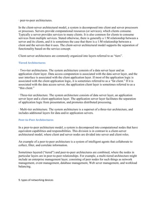 · peer-to-peer architectures.
In the client-server architectural model, a system is decomposed into client and server processors
or processes. Servers provide computational resources (or services), which clients consume.
Typically a server provides services to many clients. It is also common for clients to consume
services from multiple services. Stated otherwise, there is generally a 1:M relationship between a
server and its clients, and it is sometimes the case that there is a 1:M relationship between a
client and the servers that it uses. The client-server architectural model supports the separation of
functionality based on the service concept.
Client-server architectures are commonly organized into layers referred to as “tiers”.
Tiered Architectures
· Two-tier architectures. The system architecture consists of a data server layer and an
application client layer. Data access computation is associated with the data server layer, and the
user interface is associated with the client application layer. If most of the application logic is
associated with the client application logic, it is sometimes referred to as a “fat client.” If it is
associated with the data access server, the application client layer is sometimes referred to as a
“thin client.”
· Three-tier architecture. The system architecture consists of data server layer, an application
server layer and a client application layer. The application server layer facilitates the separation
of application logic from presentation, and promotes distributed processing.
· Multi-tier architecture. The system architecture is a superset of a three-tier architecture, and
includes additional layers for data and/or application servers.
Peer-to-Peer Architectures
In a peer-to-peer architecture model, a system is decomposed into computational nodes that have
equivalent capabilities and responsibilities. This division is in contrast to a client-server
architectural model, where client and server nodes are divided into server and client roles.
An example of a peer-to-peer architecture is a system of intelligent agents that collaborate to
collect, filter, and correlate information.
Sometimes layered (“tiered”) and peer-to-peer architectures are combined, where the nodes in
particular layers are in peer-to-peer relationships. For example, a multi-tiered architecture might
include an enterprise management layer, consisting of peer nodes for such things as network
management, event management, database management, Web sever management, and workload
balancing.
9. types of networking devices
 