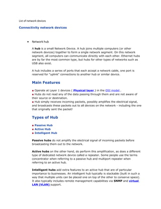 List of network devices
Connectivity network devices
• Network hub
A hub is a small Network Device. A hub joins multiple computers (or other
network devices) together to form a single network segment. On this network
segment, all computers can communicate directly with each other. Ethernet hubs
are by far the most common type, but hubs for other types of networks such as
USB also exist.
A hub includes a series of ports that each accept a network cable, one port is
reserved for "uplink" connections to another hub or similar device.
Main Features
■ Operate at Layer 1 devices ( Physical layer ) in the OSI model .
■ Hubs do not read any of the data passing through them and are not aware of
their source or destination.
■ Hub simply receives incoming packets, possibly amplifies the electrical signal,
and broadcasts these packets out to all devices on the network - including the one
that originally sent the packet!
Types of Hub
■ Passive Hub
■ Active Hub
■ Intelligent Hub
Passive hubs do not amplify the electrical signal of incoming packets before
broadcasting them out to the network.
Active hubs on the other hand, do perform this amplification, as does a different
type of dedicated network device called a repeater. Some people use the terms
concentrator when referring to a passive hub and multiport repeater when
referring to an active hub.
Intelligent hubs add extra features to an active hub that are of particular
importance to businesses. An intelligent hub typically is stackable (built in such a
way that multiple units can be placed one on top of the other to conserve space).
It also typically includes remote management capabilities via SNMP and virtual
LAN (VLAN) support.
 