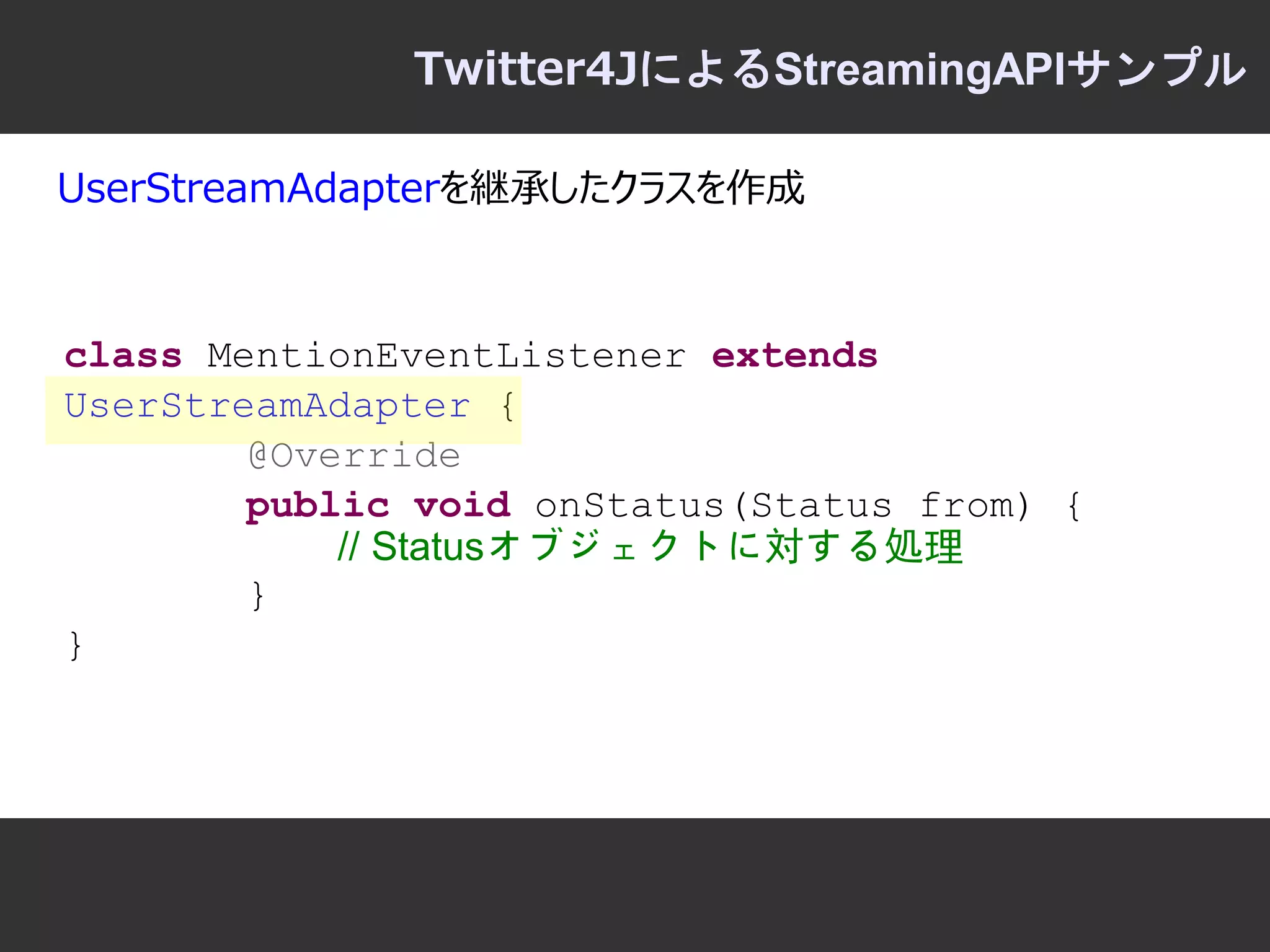 Twitter4JによるStreamingAPIサンプル

UserStreamAdapterを継承したクラスを作成



class MentionEventListener extends
UserStreamAdapter {
        @Override
        public void onStatus(Status from) {
            // Statusオブジェクトに対する処理
        }
}
 