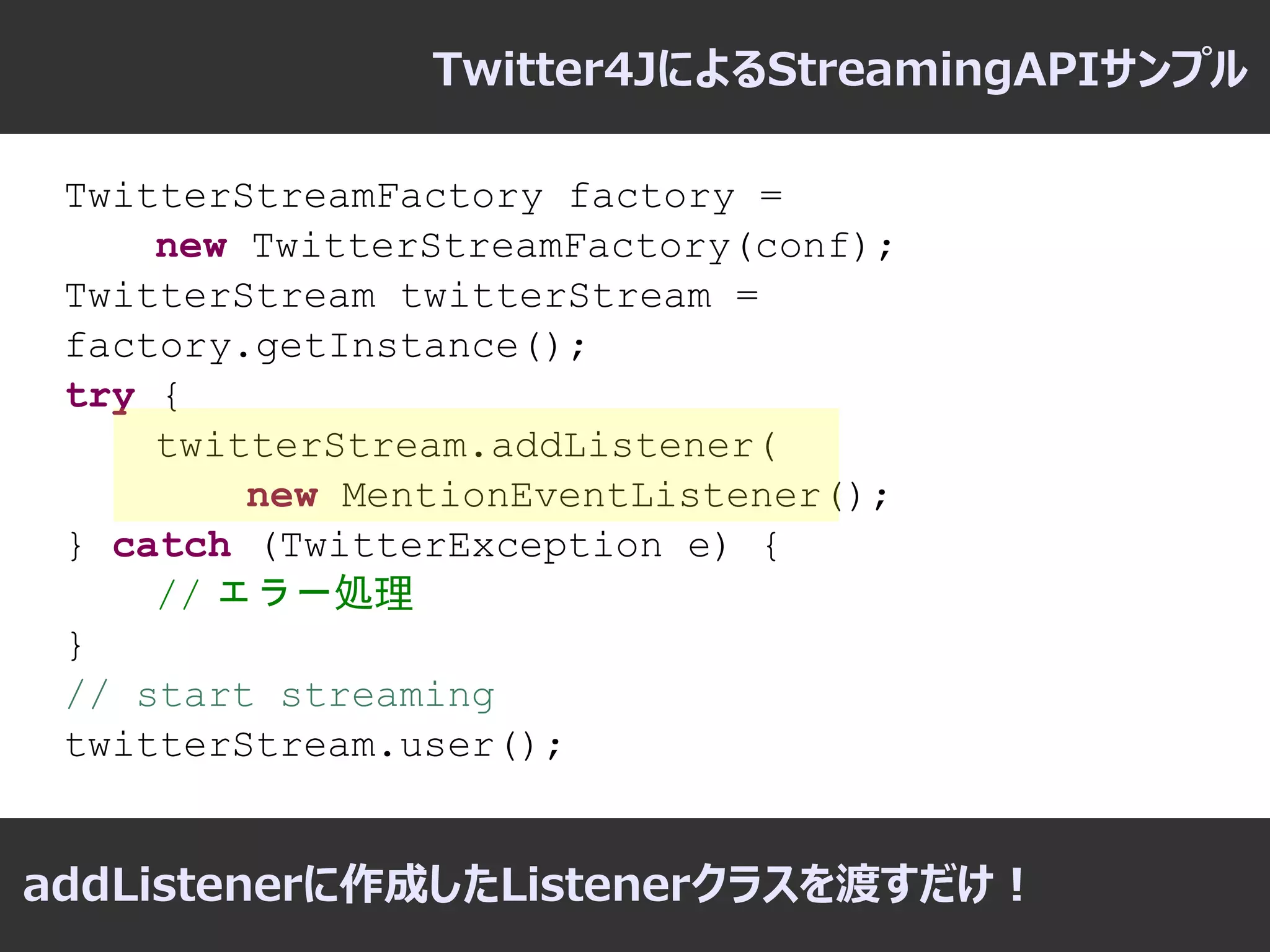 Twitter4JによるStreamingAPIサンプル

 TwitterStreamFactory factory =
     new TwitterStreamFactory(conf);
 TwitterStream twitterStream =
 factory.getInstance();
 try {
     twitterStream.addListener(
         new MentionEventListener();
 } catch (TwitterException e) {
     // エラー処理
 }
 // start streaming
 twitterStream.user();


addListenerに作成したListenerクラスを渡すだけ！
 