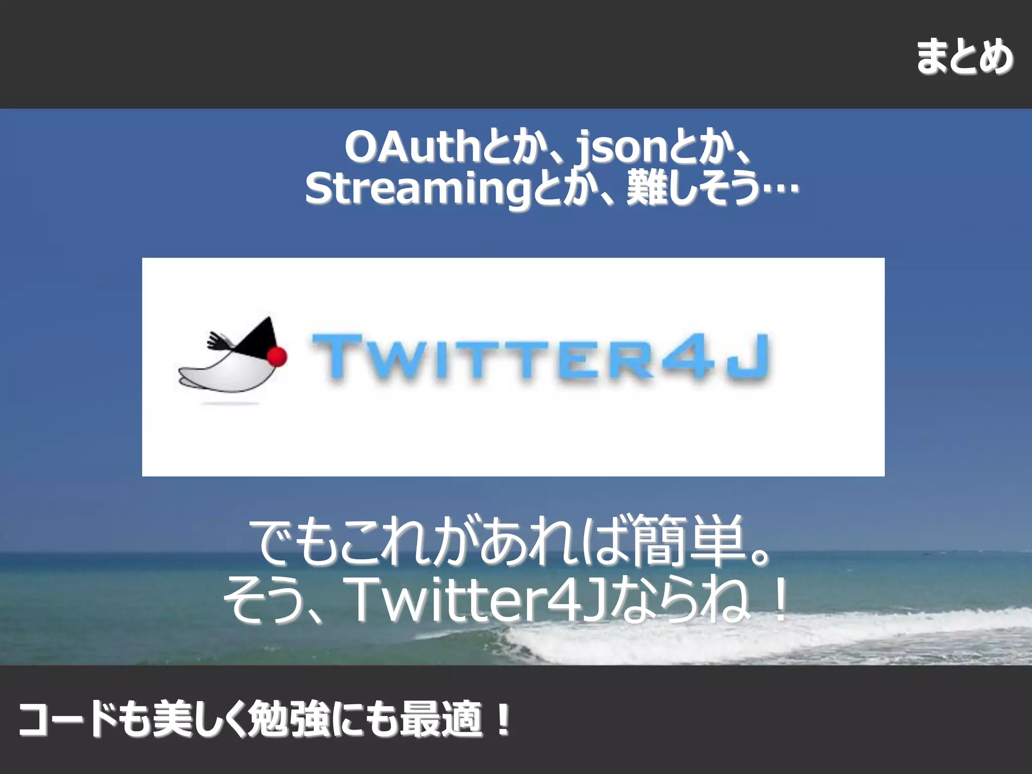 まとめ

         OAuthとか、jsonとか、
       Streamingとか、難しそう…




      でもこれがあれば簡単。
     そう、Twitter4Jならね！
コードも美しく勉強にも最適！
 