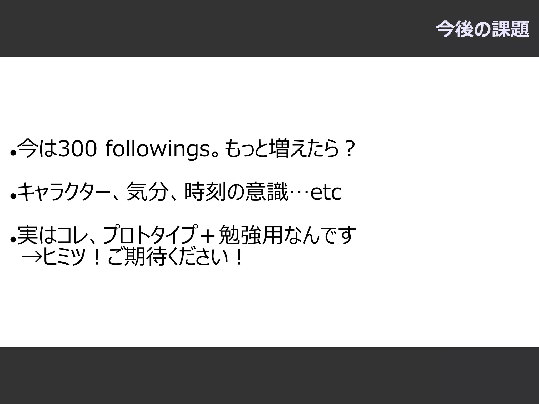 今後の課題




   今は300 followings。もっと増えたら？

   キャラクター、気分、時刻の意識…etc

   実はコレ、プロトタイプ＋勉強用なんです
    →ヒミツ！ご期待ください！
 