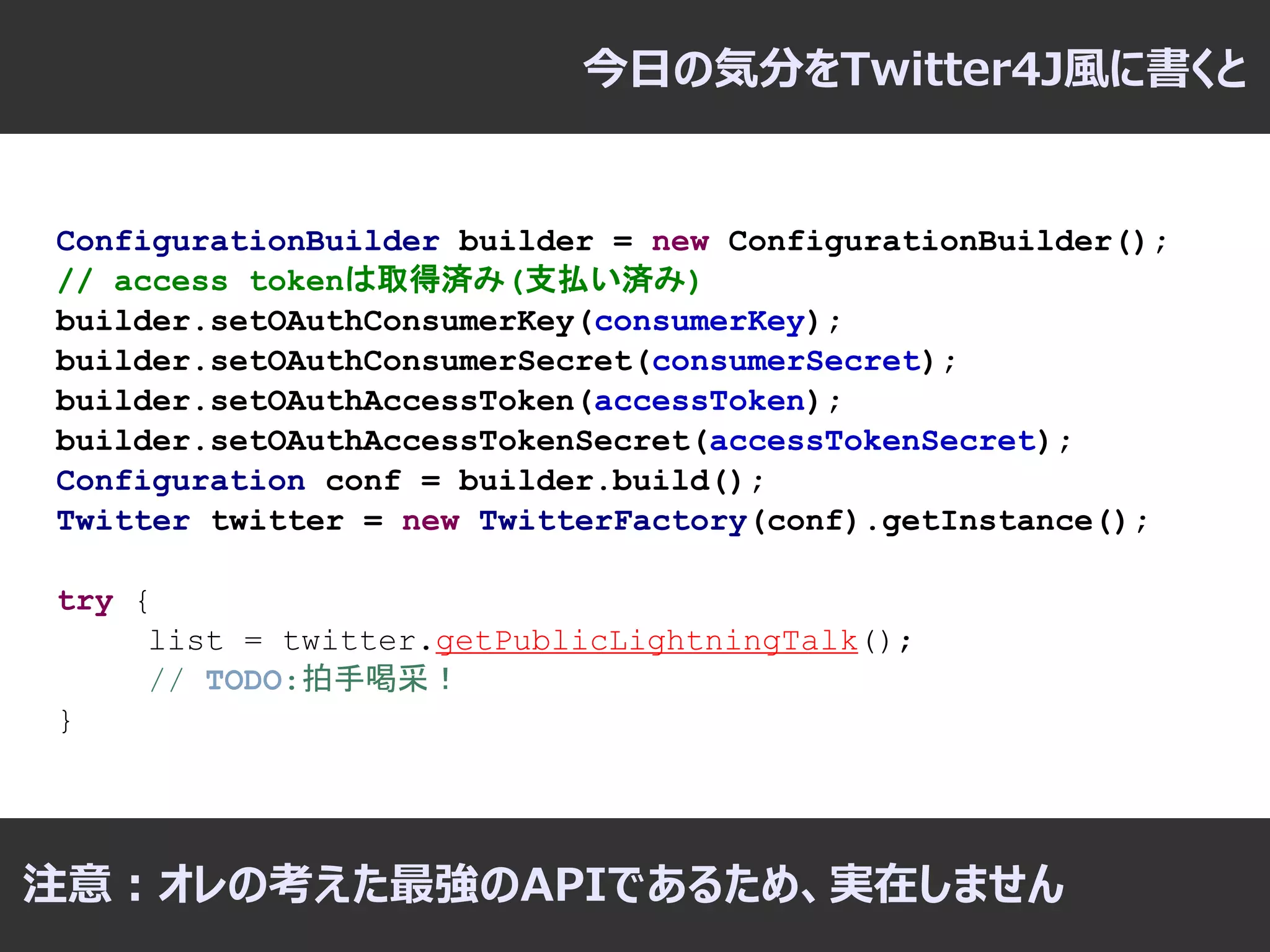 今日の気分をTwitter4J風に書くと


ConfigurationBuilder builder = new ConfigurationBuilder();
// access tokenは取得済み(支払い済み)
builder.setOAuthConsumerKey(consumerKey);
builder.setOAuthConsumerSecret(consumerSecret);
builder.setOAuthAccessToken(accessToken);
builder.setOAuthAccessTokenSecret(accessTokenSecret);
Configuration conf = builder.build();
Twitter twitter = new TwitterFactory(conf).getInstance();

try {
     list = twitter.getPublicLightningTalk();
     // TODO:拍手喝采！
}




注意：オレの考えた最強のAPIであるため、実在しません
 