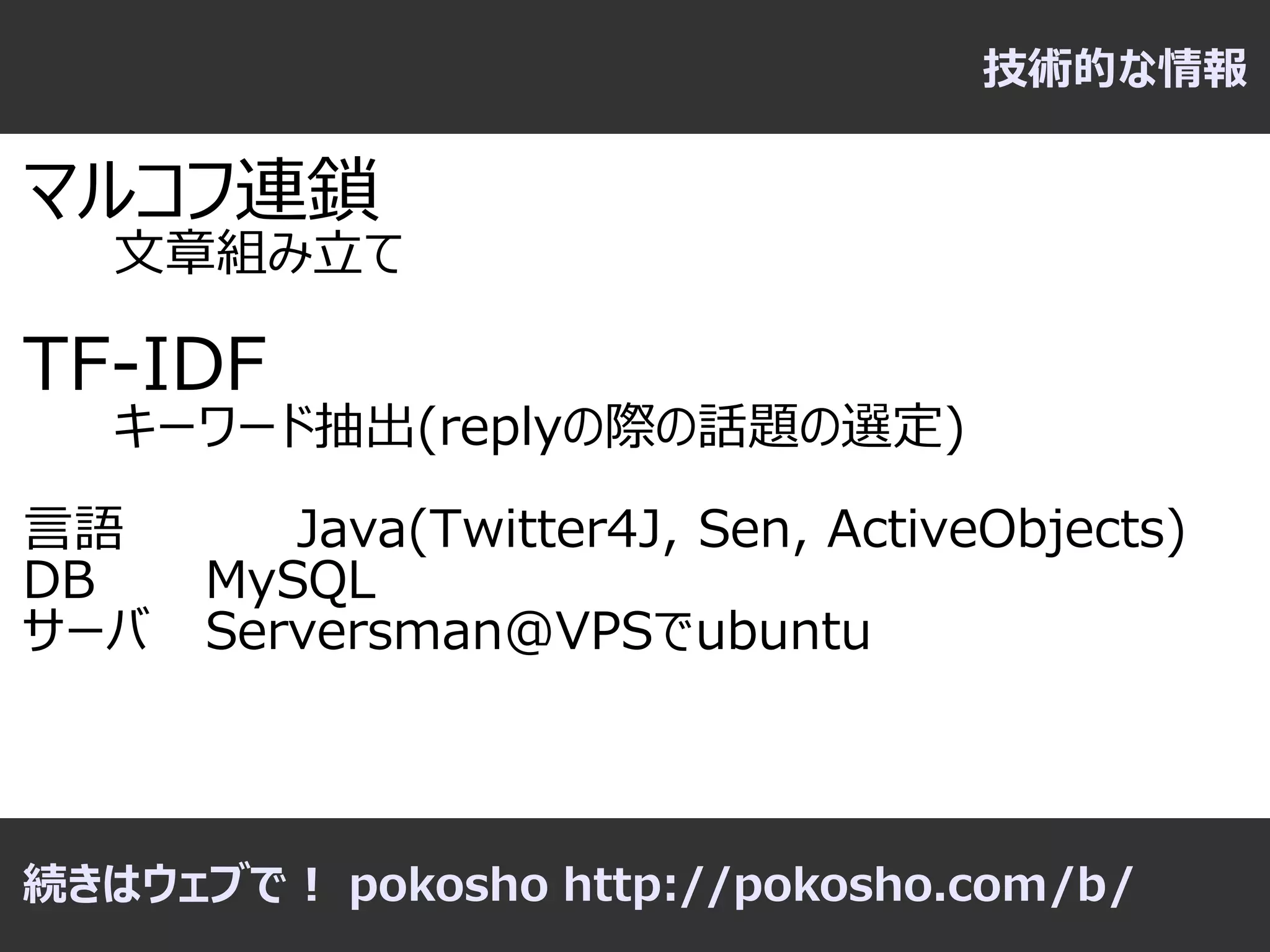 技術的な情報

マルコフ連鎖
   文章組み立て

TF-IDF
   キーワード抽出(replyの際の話題の選定)

言語       Java(Twitter4J, Sen, ActiveObjects)
DB    MySQL
サーバ   Serversman@VPSでubuntu



続きはウェブで！ pokosho http://pokosho.com/b/
 